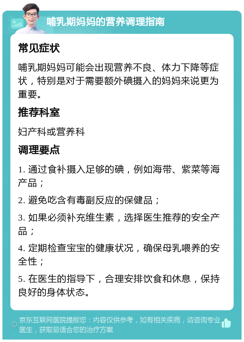 哺乳期妈妈的营养调理指南 常见症状 哺乳期妈妈可能会出现营养不良、体力下降等症状，特别是对于需要额外碘摄入的妈妈来说更为重要。 推荐科室 妇产科或营养科 调理要点 1. 通过食补摄入足够的碘，例如海带、紫菜等海产品； 2. 避免吃含有毒副反应的保健品； 3. 如果必须补充维生素，选择医生推荐的安全产品； 4. 定期检查宝宝的健康状况，确保母乳喂养的安全性； 5. 在医生的指导下，合理安排饮食和休息，保持良好的身体状态。