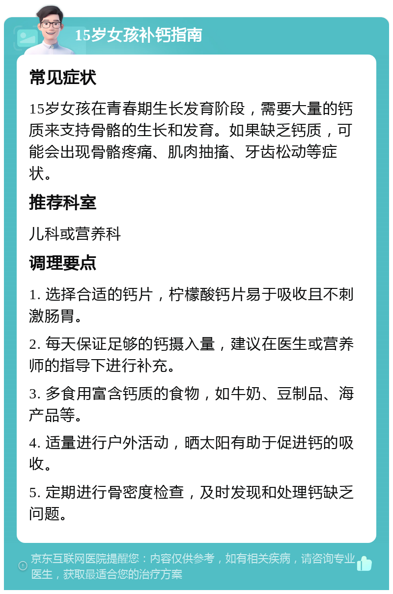 15岁女孩补钙指南 常见症状 15岁女孩在青春期生长发育阶段，需要大量的钙质来支持骨骼的生长和发育。如果缺乏钙质，可能会出现骨骼疼痛、肌肉抽搐、牙齿松动等症状。 推荐科室 儿科或营养科 调理要点 1. 选择合适的钙片，柠檬酸钙片易于吸收且不刺激肠胃。 2. 每天保证足够的钙摄入量，建议在医生或营养师的指导下进行补充。 3. 多食用富含钙质的食物，如牛奶、豆制品、海产品等。 4. 适量进行户外活动，晒太阳有助于促进钙的吸收。 5. 定期进行骨密度检查，及时发现和处理钙缺乏问题。