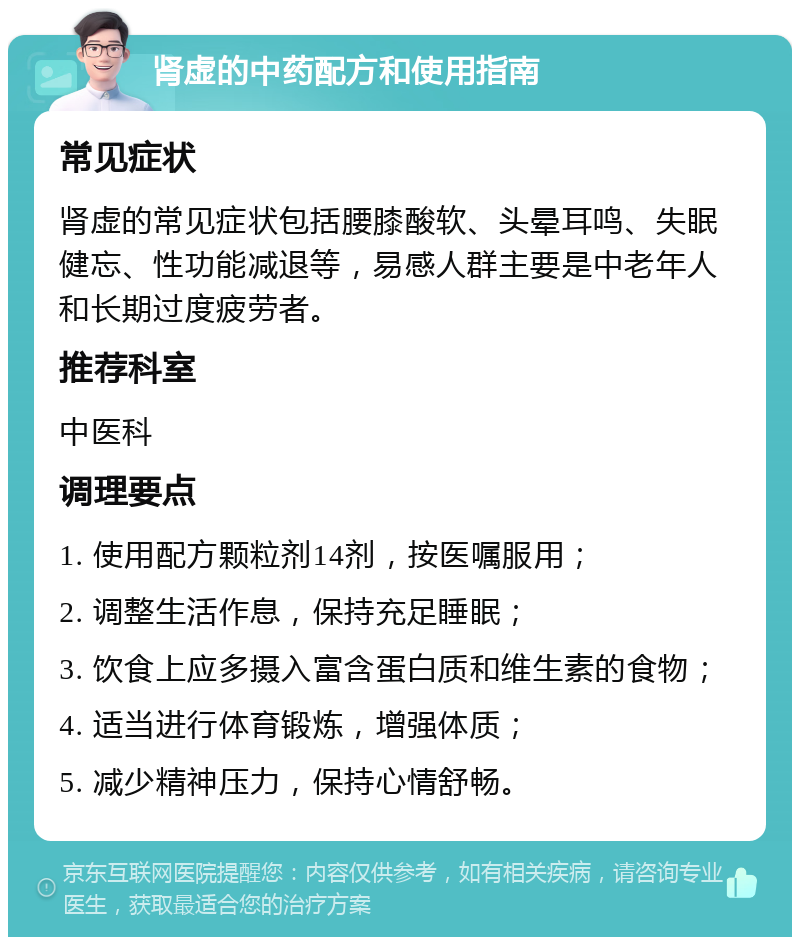 肾虚的中药配方和使用指南 常见症状 肾虚的常见症状包括腰膝酸软、头晕耳鸣、失眠健忘、性功能减退等，易感人群主要是中老年人和长期过度疲劳者。 推荐科室 中医科 调理要点 1. 使用配方颗粒剂14剂，按医嘱服用； 2. 调整生活作息，保持充足睡眠； 3. 饮食上应多摄入富含蛋白质和维生素的食物； 4. 适当进行体育锻炼，增强体质； 5. 减少精神压力，保持心情舒畅。