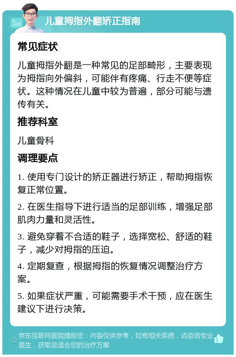 儿童拇指外翻矫正指南 常见症状 儿童拇指外翻是一种常见的足部畸形，主要表现为拇指向外偏斜，可能伴有疼痛、行走不便等症状。这种情况在儿童中较为普遍，部分可能与遗传有关。 推荐科室 儿童骨科 调理要点 1. 使用专门设计的矫正器进行矫正，帮助拇指恢复正常位置。 2. 在医生指导下进行适当的足部训练，增强足部肌肉力量和灵活性。 3. 避免穿着不合适的鞋子，选择宽松、舒适的鞋子，减少对拇指的压迫。 4. 定期复查，根据拇指的恢复情况调整治疗方案。 5. 如果症状严重，可能需要手术干预，应在医生建议下进行决策。