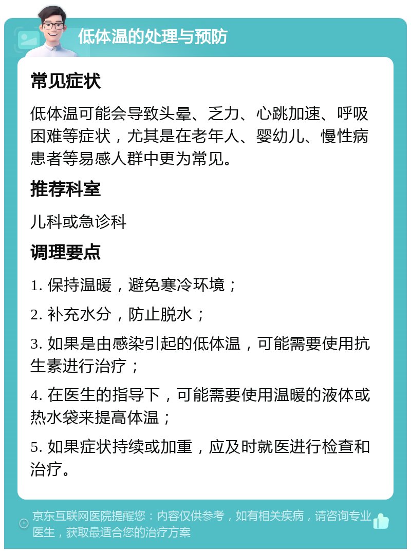 低体温的处理与预防 常见症状 低体温可能会导致头晕、乏力、心跳加速、呼吸困难等症状，尤其是在老年人、婴幼儿、慢性病患者等易感人群中更为常见。 推荐科室 儿科或急诊科 调理要点 1. 保持温暖，避免寒冷环境； 2. 补充水分，防止脱水； 3. 如果是由感染引起的低体温，可能需要使用抗生素进行治疗； 4. 在医生的指导下，可能需要使用温暖的液体或热水袋来提高体温； 5. 如果症状持续或加重，应及时就医进行检查和治疗。