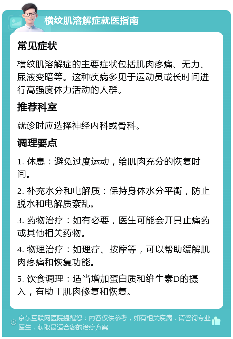 横纹肌溶解症就医指南 常见症状 横纹肌溶解症的主要症状包括肌肉疼痛、无力、尿液变暗等。这种疾病多见于运动员或长时间进行高强度体力活动的人群。 推荐科室 就诊时应选择神经内科或骨科。 调理要点 1. 休息：避免过度运动，给肌肉充分的恢复时间。 2. 补充水分和电解质：保持身体水分平衡，防止脱水和电解质紊乱。 3. 药物治疗：如有必要，医生可能会开具止痛药或其他相关药物。 4. 物理治疗：如理疗、按摩等，可以帮助缓解肌肉疼痛和恢复功能。 5. 饮食调理：适当增加蛋白质和维生素D的摄入，有助于肌肉修复和恢复。