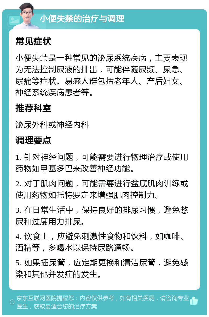 小便失禁的治疗与调理 常见症状 小便失禁是一种常见的泌尿系统疾病，主要表现为无法控制尿液的排出，可能伴随尿频、尿急、尿痛等症状。易感人群包括老年人、产后妇女、神经系统疾病患者等。 推荐科室 泌尿外科或神经内科 调理要点 1. 针对神经问题，可能需要进行物理治疗或使用药物如甲基多巴来改善神经功能。 2. 对于肌肉问题，可能需要进行盆底肌肉训练或使用药物如托特罗定来增强肌肉控制力。 3. 在日常生活中，保持良好的排尿习惯，避免憋尿和过度用力排尿。 4. 饮食上，应避免刺激性食物和饮料，如咖啡、酒精等，多喝水以保持尿路通畅。 5. 如果插尿管，应定期更换和清洁尿管，避免感染和其他并发症的发生。