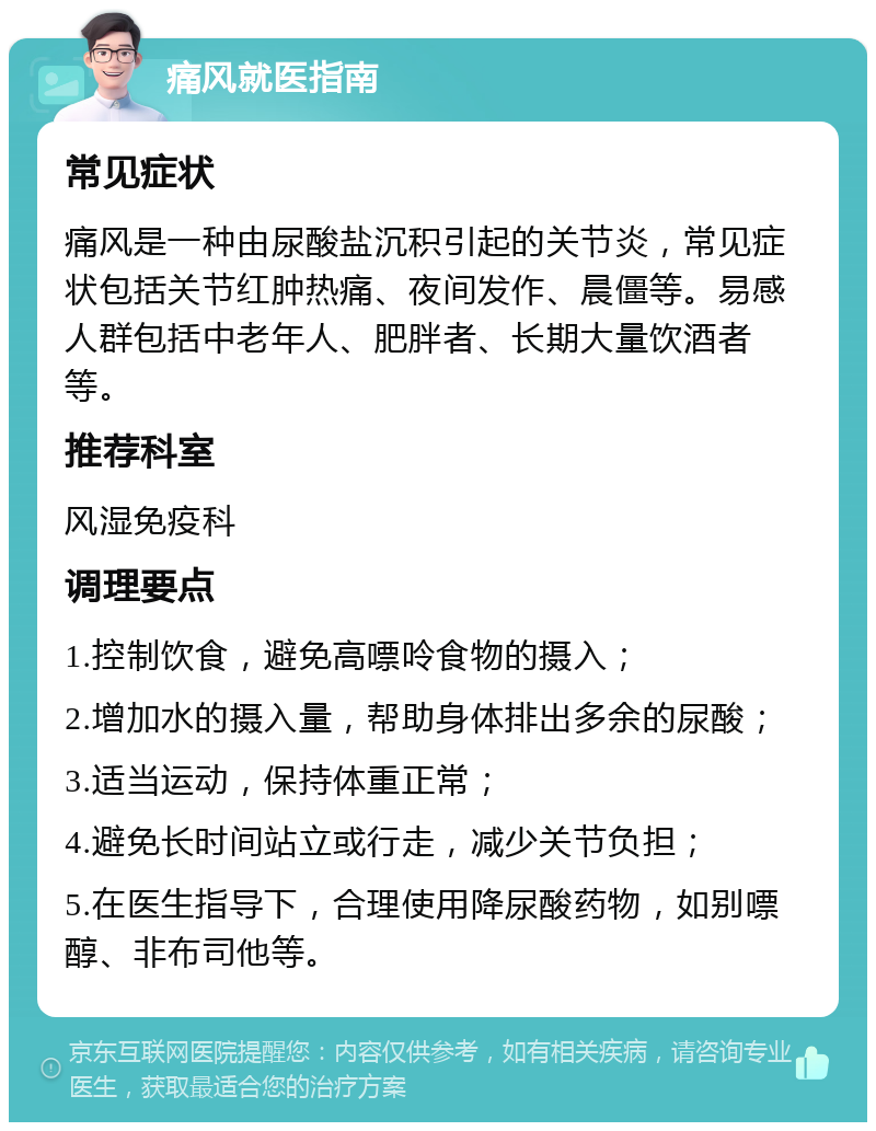 痛风就医指南 常见症状 痛风是一种由尿酸盐沉积引起的关节炎，常见症状包括关节红肿热痛、夜间发作、晨僵等。易感人群包括中老年人、肥胖者、长期大量饮酒者等。 推荐科室 风湿免疫科 调理要点 1.控制饮食，避免高嘌呤食物的摄入； 2.增加水的摄入量，帮助身体排出多余的尿酸； 3.适当运动，保持体重正常； 4.避免长时间站立或行走，减少关节负担； 5.在医生指导下，合理使用降尿酸药物，如别嘌醇、非布司他等。