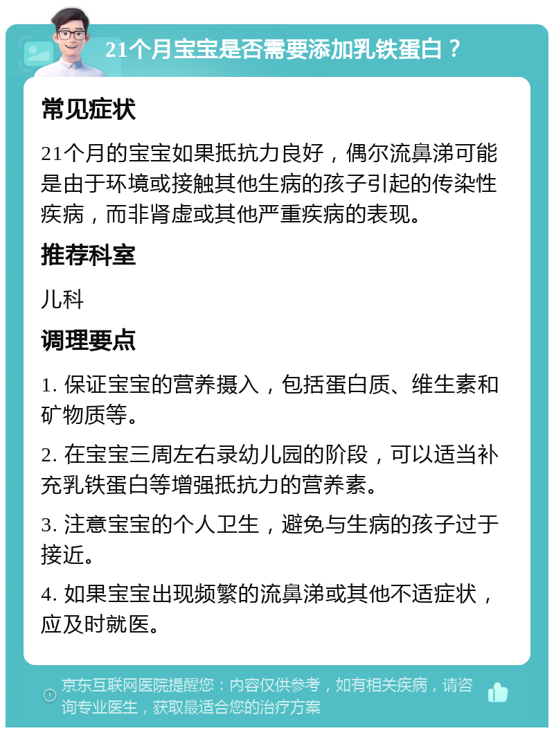 21个月宝宝是否需要添加乳铁蛋白？ 常见症状 21个月的宝宝如果抵抗力良好，偶尔流鼻涕可能是由于环境或接触其他生病的孩子引起的传染性疾病，而非肾虚或其他严重疾病的表现。 推荐科室 儿科 调理要点 1. 保证宝宝的营养摄入，包括蛋白质、维生素和矿物质等。 2. 在宝宝三周左右录幼儿园的阶段，可以适当补充乳铁蛋白等增强抵抗力的营养素。 3. 注意宝宝的个人卫生，避免与生病的孩子过于接近。 4. 如果宝宝出现频繁的流鼻涕或其他不适症状，应及时就医。