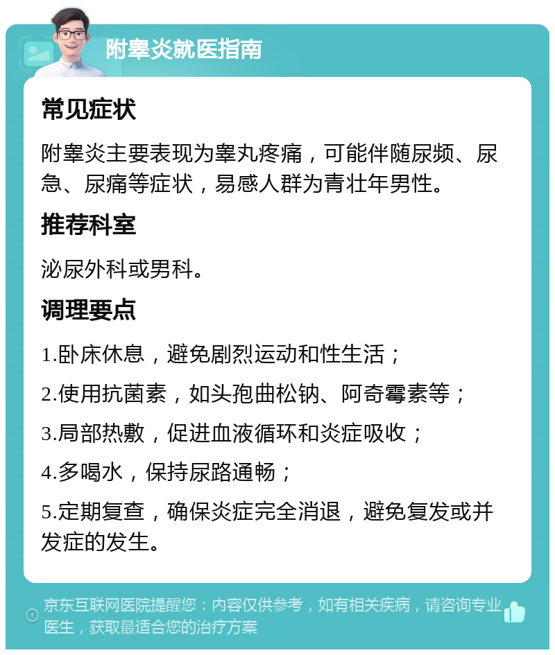 附睾炎就医指南 常见症状 附睾炎主要表现为睾丸疼痛，可能伴随尿频、尿急、尿痛等症状，易感人群为青壮年男性。 推荐科室 泌尿外科或男科。 调理要点 1.卧床休息，避免剧烈运动和性生活； 2.使用抗菌素，如头孢曲松钠、阿奇霉素等； 3.局部热敷，促进血液循环和炎症吸收； 4.多喝水，保持尿路通畅； 5.定期复查，确保炎症完全消退，避免复发或并发症的发生。