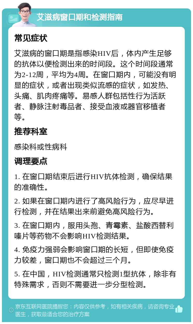 艾滋病窗口期和检测指南 常见症状 艾滋病的窗口期是指感染HIV后，体内产生足够的抗体以便检测出来的时间段。这个时间段通常为2-12周，平均为4周。在窗口期内，可能没有明显的症状，或者出现类似流感的症状，如发热、头痛、肌肉疼痛等。易感人群包括性行为活跃者、静脉注射毒品者、接受血液或器官移植者等。 推荐科室 感染科或性病科 调理要点 1. 在窗口期结束后进行HIV抗体检测，确保结果的准确性。 2. 如果在窗口期内进行了高风险行为，应尽早进行检测，并在结果出来前避免高风险行为。 3. 在窗口期内，服用头孢、青霉素、盐酸西替利嗪片等药物不会影响HIV检测结果。 4. 免疫力强弱会影响窗口期的长短，但即使免疫力较差，窗口期也不会超过三个月。 5. 在中国，HIV检测通常只检测1型抗体，除非有特殊需求，否则不需要进一步分型检测。