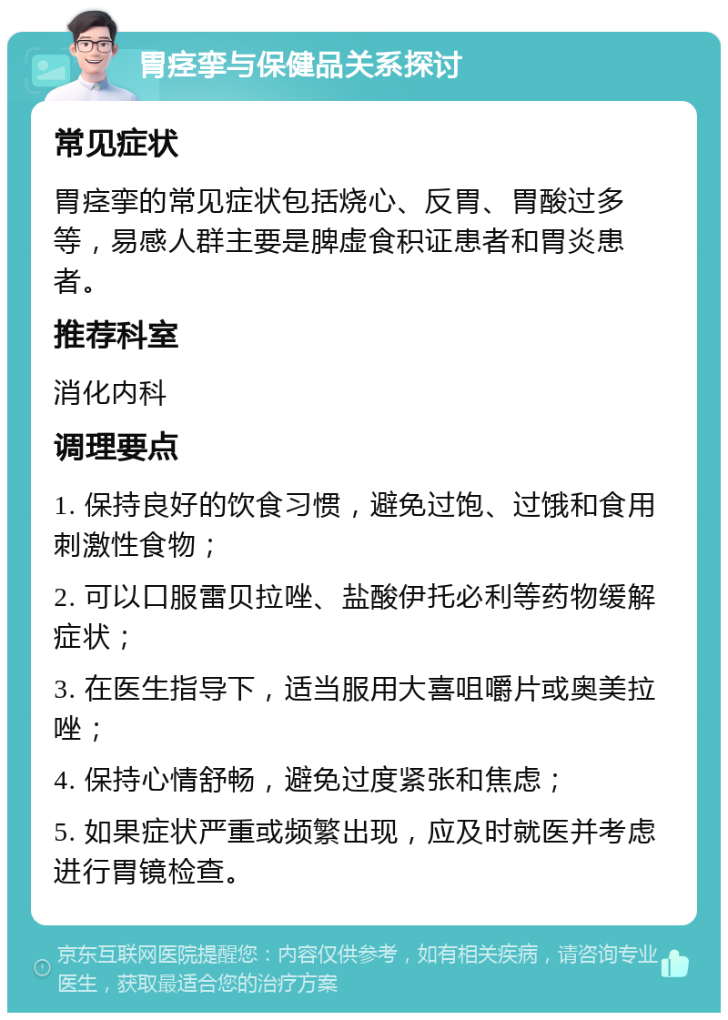 胃痉挛与保健品关系探讨 常见症状 胃痉挛的常见症状包括烧心、反胃、胃酸过多等，易感人群主要是脾虚食积证患者和胃炎患者。 推荐科室 消化内科 调理要点 1. 保持良好的饮食习惯，避免过饱、过饿和食用刺激性食物； 2. 可以口服雷贝拉唑、盐酸伊托必利等药物缓解症状； 3. 在医生指导下，适当服用大喜咀嚼片或奥美拉唑； 4. 保持心情舒畅，避免过度紧张和焦虑； 5. 如果症状严重或频繁出现，应及时就医并考虑进行胃镜检查。