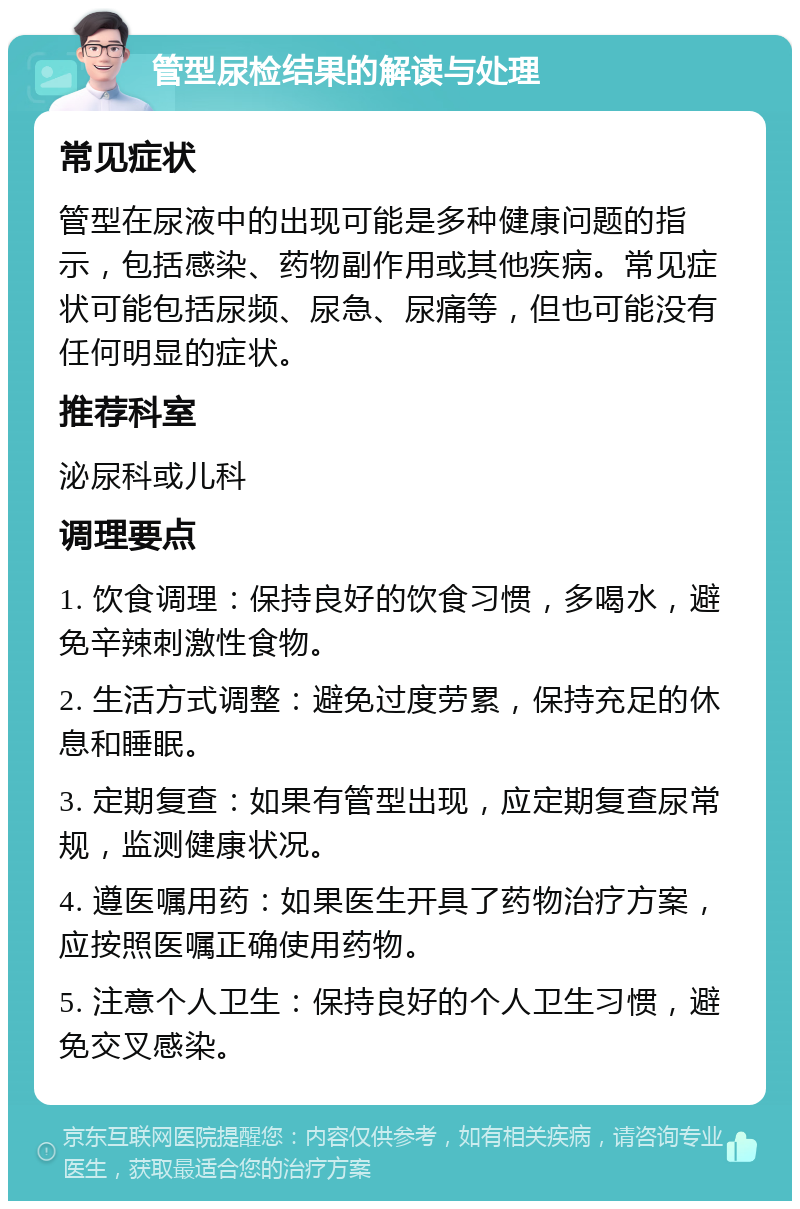 管型尿检结果的解读与处理 常见症状 管型在尿液中的出现可能是多种健康问题的指示，包括感染、药物副作用或其他疾病。常见症状可能包括尿频、尿急、尿痛等，但也可能没有任何明显的症状。 推荐科室 泌尿科或儿科 调理要点 1. 饮食调理：保持良好的饮食习惯，多喝水，避免辛辣刺激性食物。 2. 生活方式调整：避免过度劳累，保持充足的休息和睡眠。 3. 定期复查：如果有管型出现，应定期复查尿常规，监测健康状况。 4. 遵医嘱用药：如果医生开具了药物治疗方案，应按照医嘱正确使用药物。 5. 注意个人卫生：保持良好的个人卫生习惯，避免交叉感染。