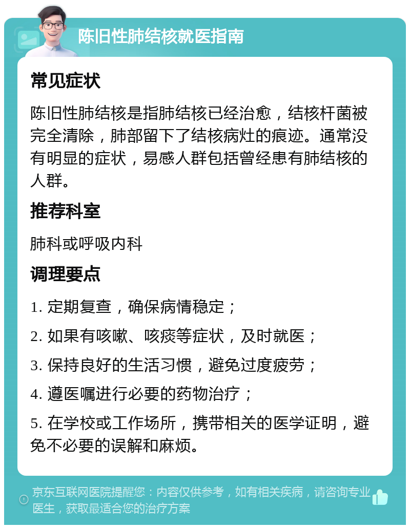 陈旧性肺结核就医指南 常见症状 陈旧性肺结核是指肺结核已经治愈，结核杆菌被完全清除，肺部留下了结核病灶的痕迹。通常没有明显的症状，易感人群包括曾经患有肺结核的人群。 推荐科室 肺科或呼吸内科 调理要点 1. 定期复查，确保病情稳定； 2. 如果有咳嗽、咳痰等症状，及时就医； 3. 保持良好的生活习惯，避免过度疲劳； 4. 遵医嘱进行必要的药物治疗； 5. 在学校或工作场所，携带相关的医学证明，避免不必要的误解和麻烦。