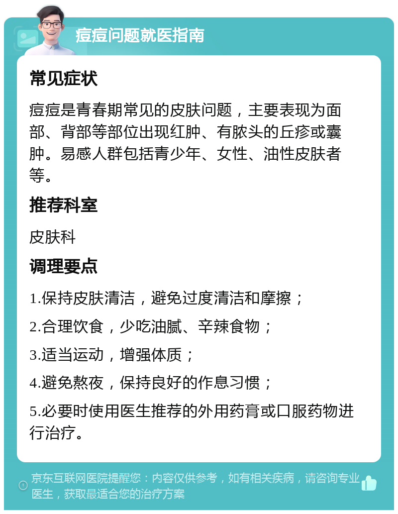 痘痘问题就医指南 常见症状 痘痘是青春期常见的皮肤问题，主要表现为面部、背部等部位出现红肿、有脓头的丘疹或囊肿。易感人群包括青少年、女性、油性皮肤者等。 推荐科室 皮肤科 调理要点 1.保持皮肤清洁，避免过度清洁和摩擦； 2.合理饮食，少吃油腻、辛辣食物； 3.适当运动，增强体质； 4.避免熬夜，保持良好的作息习惯； 5.必要时使用医生推荐的外用药膏或口服药物进行治疗。