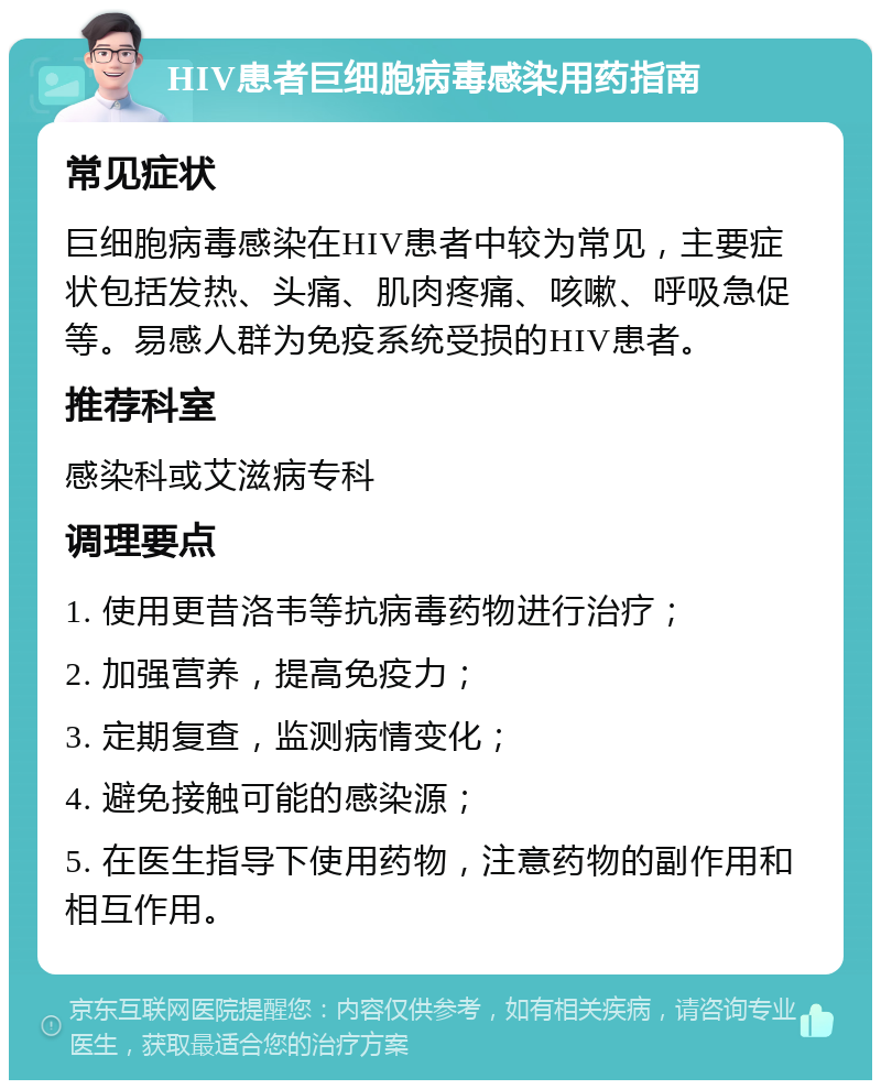 HIV患者巨细胞病毒感染用药指南 常见症状 巨细胞病毒感染在HIV患者中较为常见，主要症状包括发热、头痛、肌肉疼痛、咳嗽、呼吸急促等。易感人群为免疫系统受损的HIV患者。 推荐科室 感染科或艾滋病专科 调理要点 1. 使用更昔洛韦等抗病毒药物进行治疗； 2. 加强营养，提高免疫力； 3. 定期复查，监测病情变化； 4. 避免接触可能的感染源； 5. 在医生指导下使用药物，注意药物的副作用和相互作用。