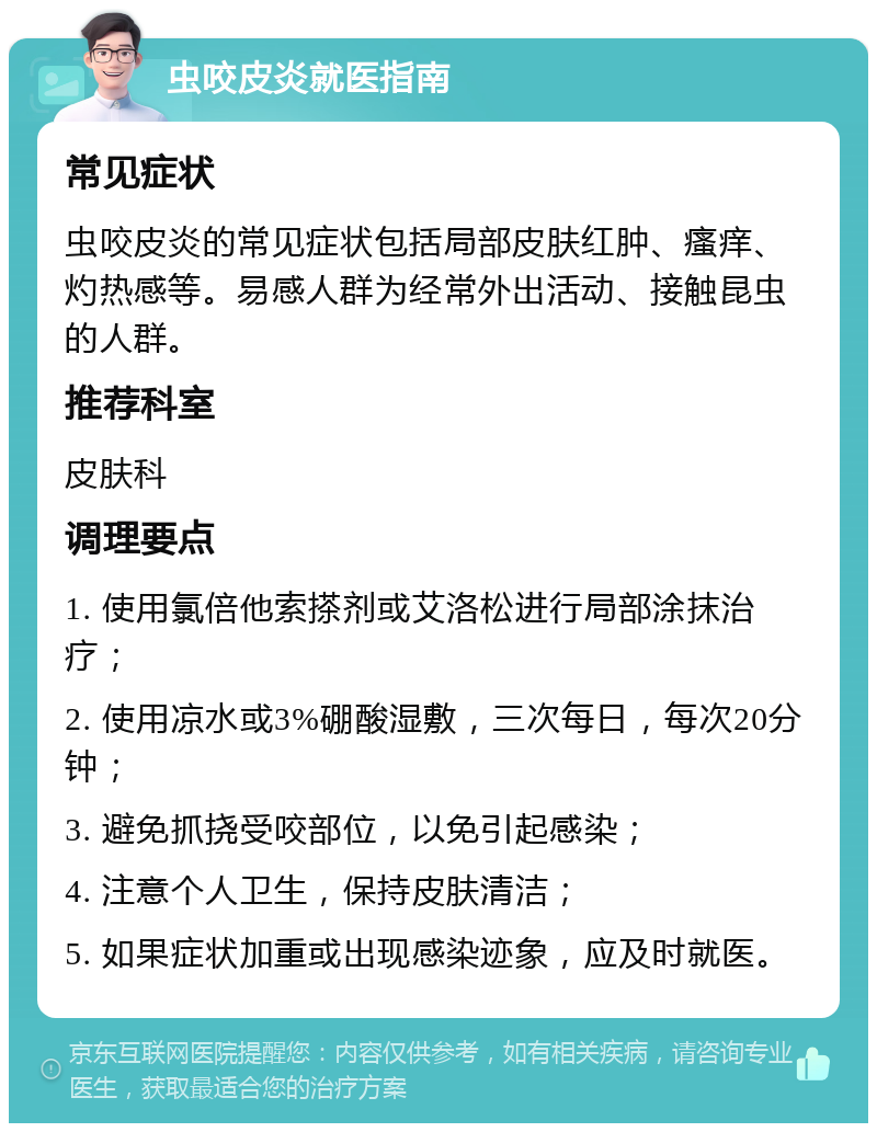 虫咬皮炎就医指南 常见症状 虫咬皮炎的常见症状包括局部皮肤红肿、瘙痒、灼热感等。易感人群为经常外出活动、接触昆虫的人群。 推荐科室 皮肤科 调理要点 1. 使用氯倍他索搽剂或艾洛松进行局部涂抹治疗； 2. 使用凉水或3%硼酸湿敷，三次每日，每次20分钟； 3. 避免抓挠受咬部位，以免引起感染； 4. 注意个人卫生，保持皮肤清洁； 5. 如果症状加重或出现感染迹象，应及时就医。