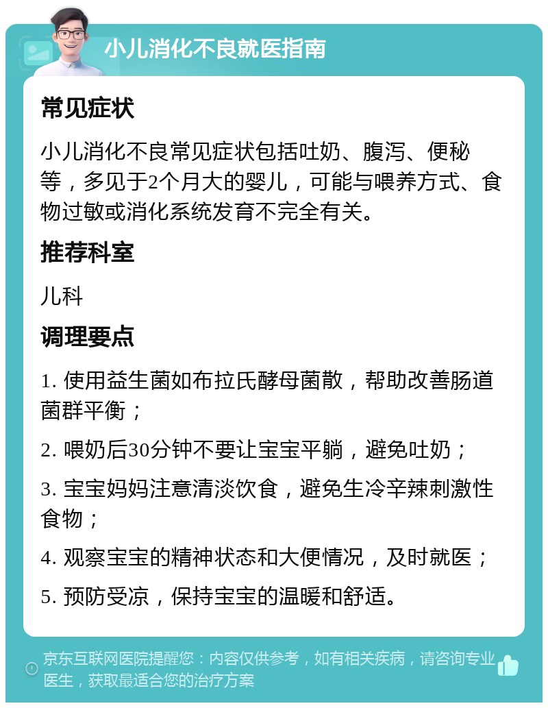 小儿消化不良就医指南 常见症状 小儿消化不良常见症状包括吐奶、腹泻、便秘等，多见于2个月大的婴儿，可能与喂养方式、食物过敏或消化系统发育不完全有关。 推荐科室 儿科 调理要点 1. 使用益生菌如布拉氏酵母菌散，帮助改善肠道菌群平衡； 2. 喂奶后30分钟不要让宝宝平躺，避免吐奶； 3. 宝宝妈妈注意清淡饮食，避免生冷辛辣刺激性食物； 4. 观察宝宝的精神状态和大便情况，及时就医； 5. 预防受凉，保持宝宝的温暖和舒适。