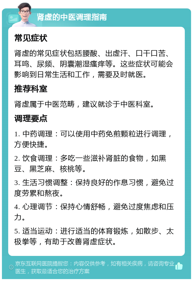 肾虚的中医调理指南 常见症状 肾虚的常见症状包括腰酸、出虚汗、口干口苦、耳鸣、尿频、阴囊潮湿瘙痒等。这些症状可能会影响到日常生活和工作，需要及时就医。 推荐科室 肾虚属于中医范畴，建议就诊于中医科室。 调理要点 1. 中药调理：可以使用中药免煎颗粒进行调理，方便快捷。 2. 饮食调理：多吃一些滋补肾脏的食物，如黑豆、黑芝麻、核桃等。 3. 生活习惯调整：保持良好的作息习惯，避免过度劳累和熬夜。 4. 心理调节：保持心情舒畅，避免过度焦虑和压力。 5. 适当运动：进行适当的体育锻炼，如散步、太极拳等，有助于改善肾虚症状。