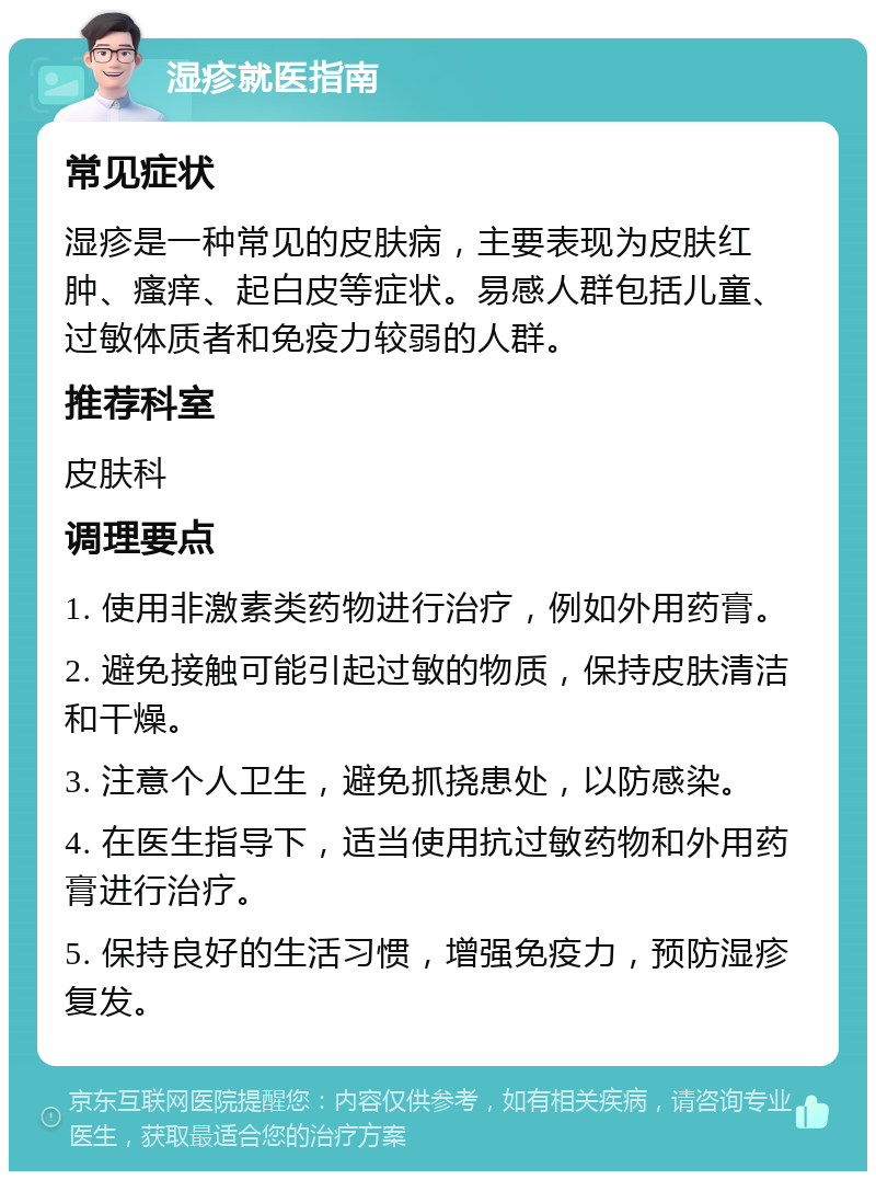 湿疹就医指南 常见症状 湿疹是一种常见的皮肤病，主要表现为皮肤红肿、瘙痒、起白皮等症状。易感人群包括儿童、过敏体质者和免疫力较弱的人群。 推荐科室 皮肤科 调理要点 1. 使用非激素类药物进行治疗，例如外用药膏。 2. 避免接触可能引起过敏的物质，保持皮肤清洁和干燥。 3. 注意个人卫生，避免抓挠患处，以防感染。 4. 在医生指导下，适当使用抗过敏药物和外用药膏进行治疗。 5. 保持良好的生活习惯，增强免疫力，预防湿疹复发。