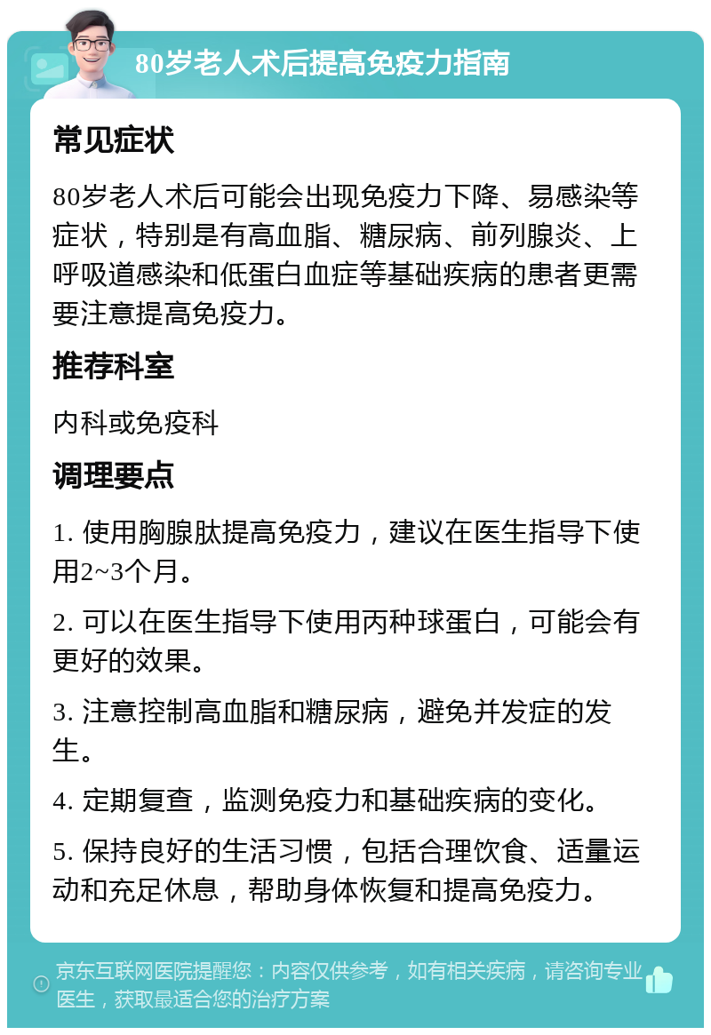 80岁老人术后提高免疫力指南 常见症状 80岁老人术后可能会出现免疫力下降、易感染等症状，特别是有高血脂、糖尿病、前列腺炎、上呼吸道感染和低蛋白血症等基础疾病的患者更需要注意提高免疫力。 推荐科室 内科或免疫科 调理要点 1. 使用胸腺肽提高免疫力，建议在医生指导下使用2~3个月。 2. 可以在医生指导下使用丙种球蛋白，可能会有更好的效果。 3. 注意控制高血脂和糖尿病，避免并发症的发生。 4. 定期复查，监测免疫力和基础疾病的变化。 5. 保持良好的生活习惯，包括合理饮食、适量运动和充足休息，帮助身体恢复和提高免疫力。