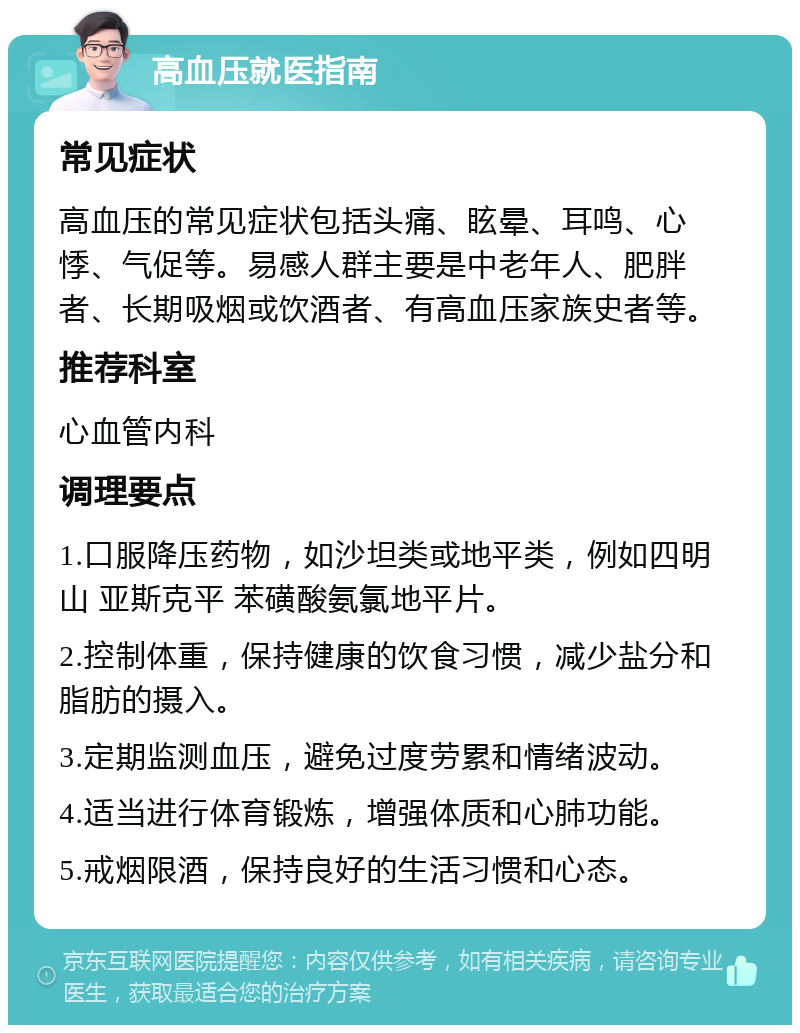 高血压就医指南 常见症状 高血压的常见症状包括头痛、眩晕、耳鸣、心悸、气促等。易感人群主要是中老年人、肥胖者、长期吸烟或饮酒者、有高血压家族史者等。 推荐科室 心血管内科 调理要点 1.口服降压药物，如沙坦类或地平类，例如四明山 亚斯克平 苯磺酸氨氯地平片。 2.控制体重，保持健康的饮食习惯，减少盐分和脂肪的摄入。 3.定期监测血压，避免过度劳累和情绪波动。 4.适当进行体育锻炼，增强体质和心肺功能。 5.戒烟限酒，保持良好的生活习惯和心态。