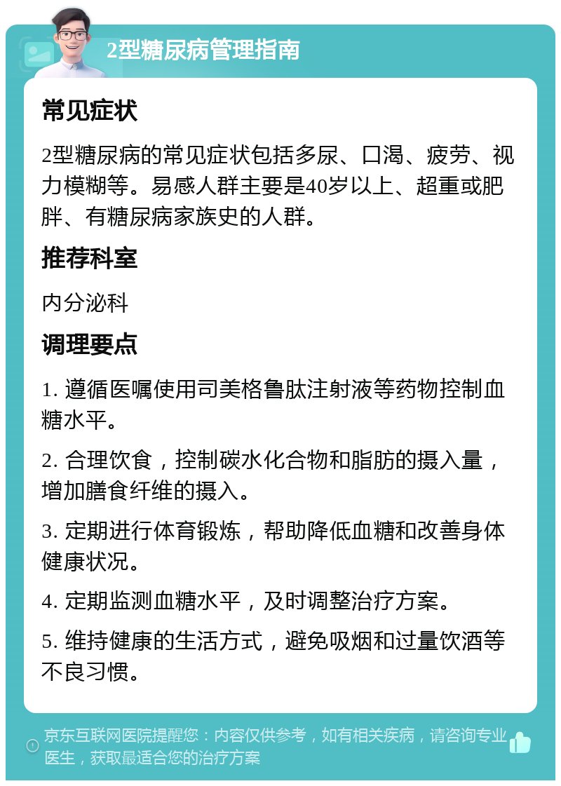 2型糖尿病管理指南 常见症状 2型糖尿病的常见症状包括多尿、口渴、疲劳、视力模糊等。易感人群主要是40岁以上、超重或肥胖、有糖尿病家族史的人群。 推荐科室 内分泌科 调理要点 1. 遵循医嘱使用司美格鲁肽注射液等药物控制血糖水平。 2. 合理饮食，控制碳水化合物和脂肪的摄入量，增加膳食纤维的摄入。 3. 定期进行体育锻炼，帮助降低血糖和改善身体健康状况。 4. 定期监测血糖水平，及时调整治疗方案。 5. 维持健康的生活方式，避免吸烟和过量饮酒等不良习惯。