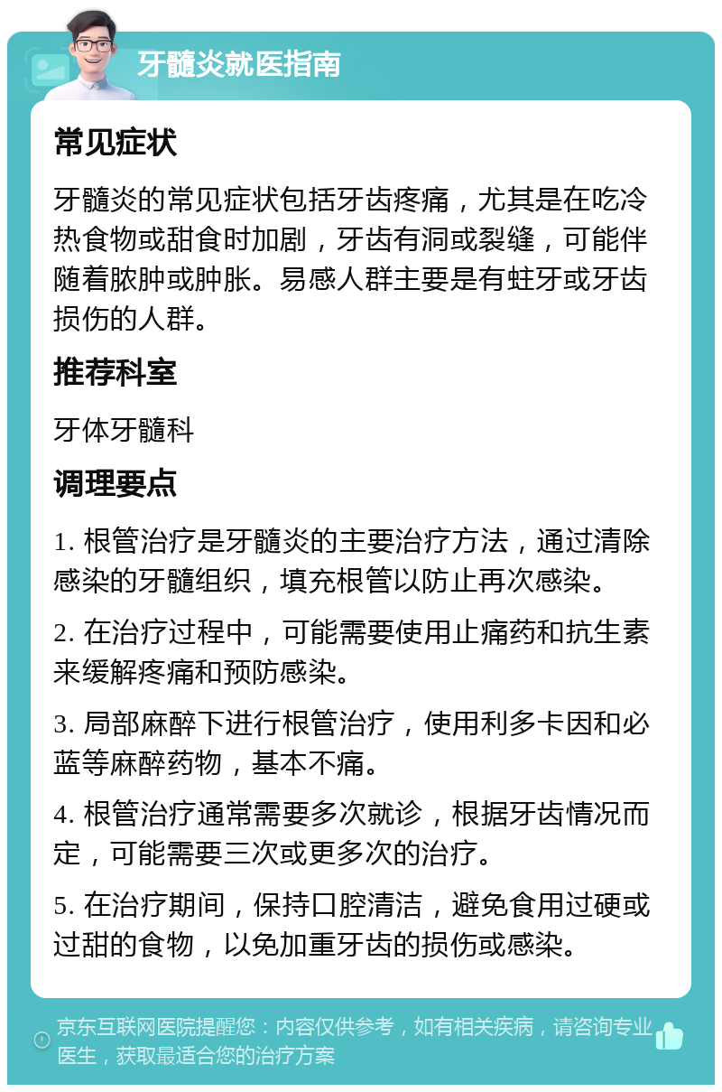 牙髓炎就医指南 常见症状 牙髓炎的常见症状包括牙齿疼痛，尤其是在吃冷热食物或甜食时加剧，牙齿有洞或裂缝，可能伴随着脓肿或肿胀。易感人群主要是有蛀牙或牙齿损伤的人群。 推荐科室 牙体牙髓科 调理要点 1. 根管治疗是牙髓炎的主要治疗方法，通过清除感染的牙髓组织，填充根管以防止再次感染。 2. 在治疗过程中，可能需要使用止痛药和抗生素来缓解疼痛和预防感染。 3. 局部麻醉下进行根管治疗，使用利多卡因和必蓝等麻醉药物，基本不痛。 4. 根管治疗通常需要多次就诊，根据牙齿情况而定，可能需要三次或更多次的治疗。 5. 在治疗期间，保持口腔清洁，避免食用过硬或过甜的食物，以免加重牙齿的损伤或感染。