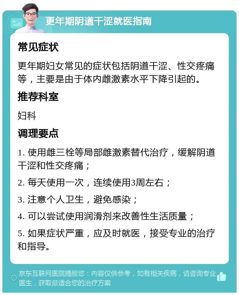 更年期阴道干涩就医指南 常见症状 更年期妇女常见的症状包括阴道干涩、性交疼痛等，主要是由于体内雌激素水平下降引起的。 推荐科室 妇科 调理要点 1. 使用雌三栓等局部雌激素替代治疗，缓解阴道干涩和性交疼痛； 2. 每天使用一次，连续使用3周左右； 3. 注意个人卫生，避免感染； 4. 可以尝试使用润滑剂来改善性生活质量； 5. 如果症状严重，应及时就医，接受专业的治疗和指导。