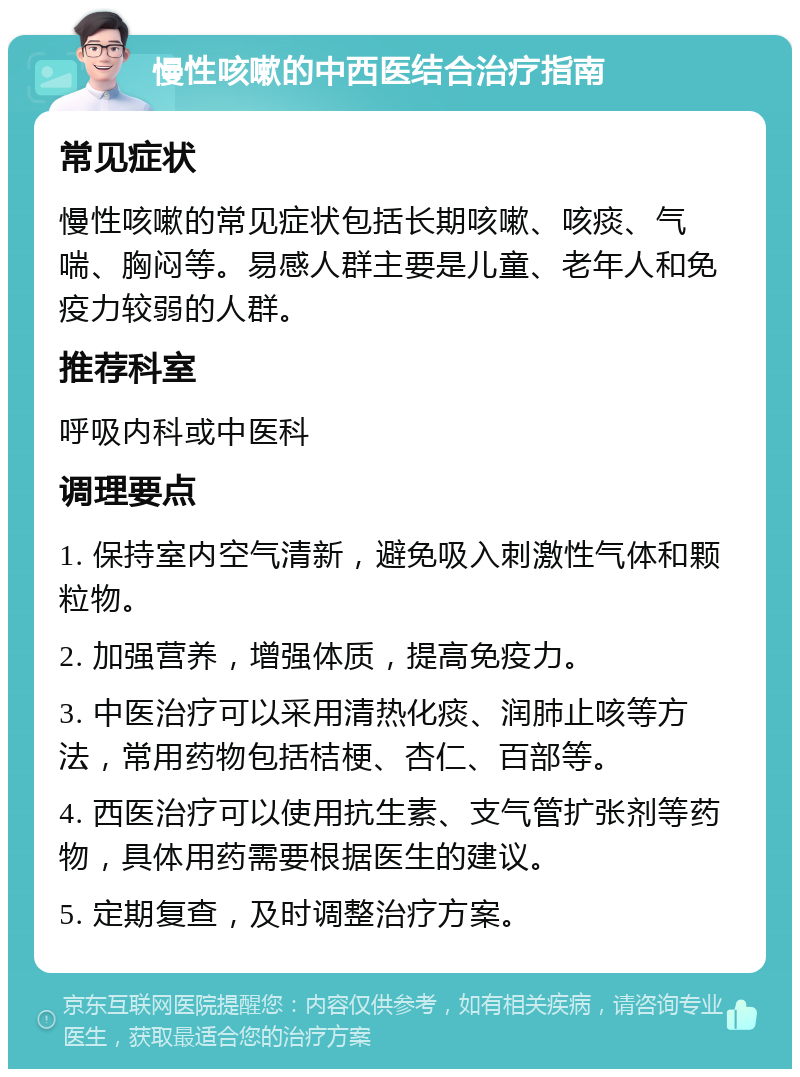 慢性咳嗽的中西医结合治疗指南 常见症状 慢性咳嗽的常见症状包括长期咳嗽、咳痰、气喘、胸闷等。易感人群主要是儿童、老年人和免疫力较弱的人群。 推荐科室 呼吸内科或中医科 调理要点 1. 保持室内空气清新，避免吸入刺激性气体和颗粒物。 2. 加强营养，增强体质，提高免疫力。 3. 中医治疗可以采用清热化痰、润肺止咳等方法，常用药物包括桔梗、杏仁、百部等。 4. 西医治疗可以使用抗生素、支气管扩张剂等药物，具体用药需要根据医生的建议。 5. 定期复查，及时调整治疗方案。