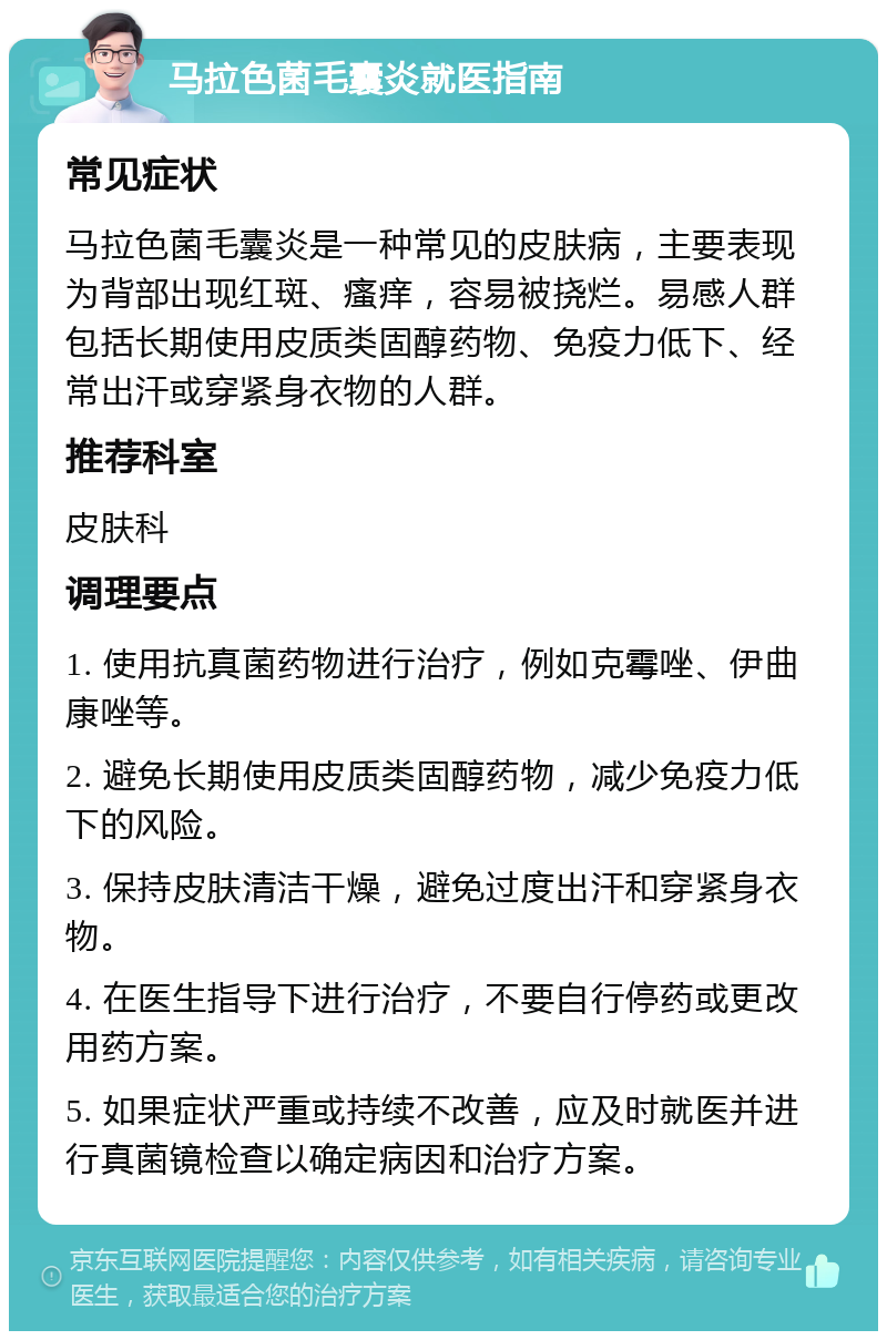 马拉色菌毛囊炎就医指南 常见症状 马拉色菌毛囊炎是一种常见的皮肤病，主要表现为背部出现红斑、瘙痒，容易被挠烂。易感人群包括长期使用皮质类固醇药物、免疫力低下、经常出汗或穿紧身衣物的人群。 推荐科室 皮肤科 调理要点 1. 使用抗真菌药物进行治疗，例如克霉唑、伊曲康唑等。 2. 避免长期使用皮质类固醇药物，减少免疫力低下的风险。 3. 保持皮肤清洁干燥，避免过度出汗和穿紧身衣物。 4. 在医生指导下进行治疗，不要自行停药或更改用药方案。 5. 如果症状严重或持续不改善，应及时就医并进行真菌镜检查以确定病因和治疗方案。