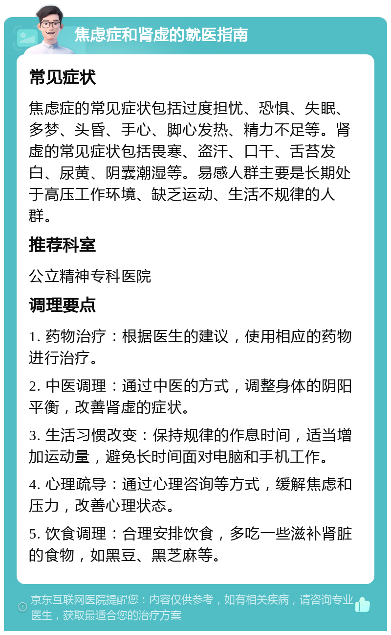 焦虑症和肾虚的就医指南 常见症状 焦虑症的常见症状包括过度担忧、恐惧、失眠、多梦、头昏、手心、脚心发热、精力不足等。肾虚的常见症状包括畏寒、盗汗、口干、舌苔发白、尿黄、阴囊潮湿等。易感人群主要是长期处于高压工作环境、缺乏运动、生活不规律的人群。 推荐科室 公立精神专科医院 调理要点 1. 药物治疗：根据医生的建议，使用相应的药物进行治疗。 2. 中医调理：通过中医的方式，调整身体的阴阳平衡，改善肾虚的症状。 3. 生活习惯改变：保持规律的作息时间，适当增加运动量，避免长时间面对电脑和手机工作。 4. 心理疏导：通过心理咨询等方式，缓解焦虑和压力，改善心理状态。 5. 饮食调理：合理安排饮食，多吃一些滋补肾脏的食物，如黑豆、黑芝麻等。