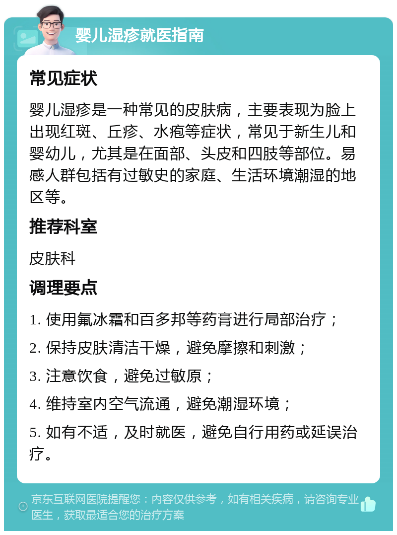 婴儿湿疹就医指南 常见症状 婴儿湿疹是一种常见的皮肤病，主要表现为脸上出现红斑、丘疹、水疱等症状，常见于新生儿和婴幼儿，尤其是在面部、头皮和四肢等部位。易感人群包括有过敏史的家庭、生活环境潮湿的地区等。 推荐科室 皮肤科 调理要点 1. 使用氟冰霜和百多邦等药膏进行局部治疗； 2. 保持皮肤清洁干燥，避免摩擦和刺激； 3. 注意饮食，避免过敏原； 4. 维持室内空气流通，避免潮湿环境； 5. 如有不适，及时就医，避免自行用药或延误治疗。