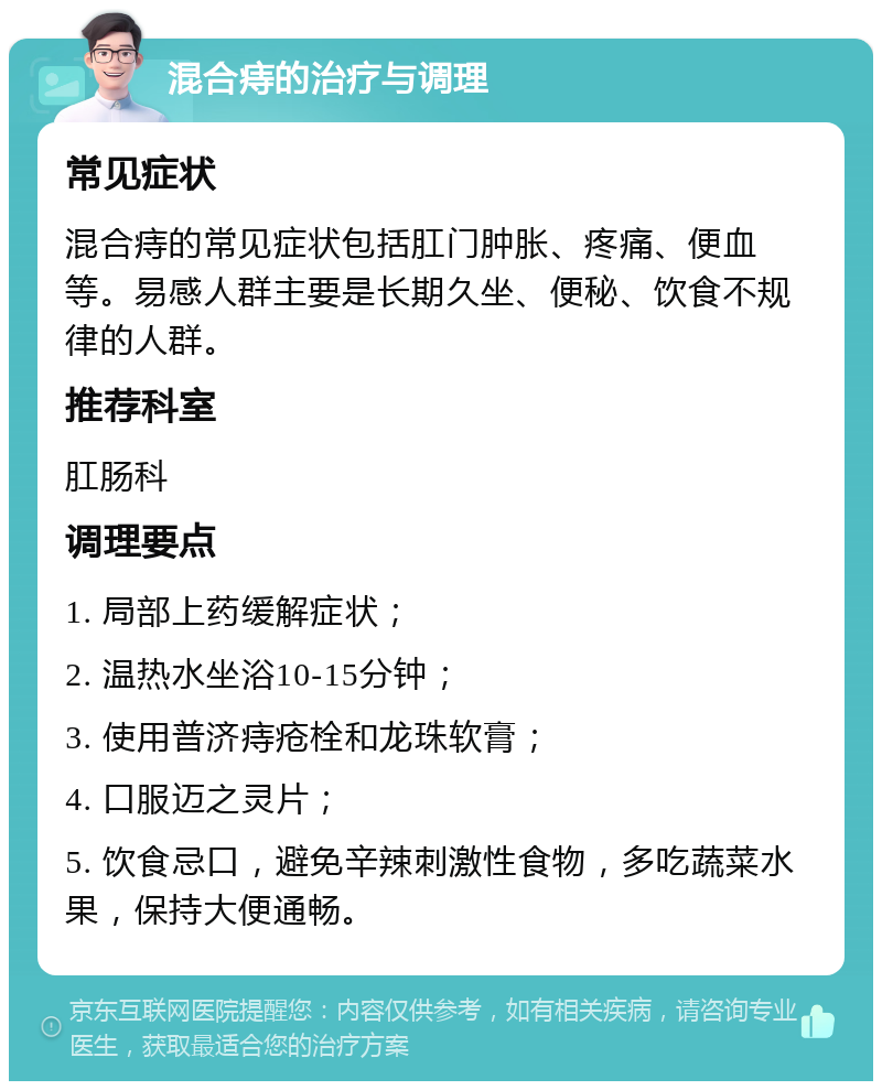 混合痔的治疗与调理 常见症状 混合痔的常见症状包括肛门肿胀、疼痛、便血等。易感人群主要是长期久坐、便秘、饮食不规律的人群。 推荐科室 肛肠科 调理要点 1. 局部上药缓解症状； 2. 温热水坐浴10-15分钟； 3. 使用普济痔疮栓和龙珠软膏； 4. 口服迈之灵片； 5. 饮食忌口，避免辛辣刺激性食物，多吃蔬菜水果，保持大便通畅。