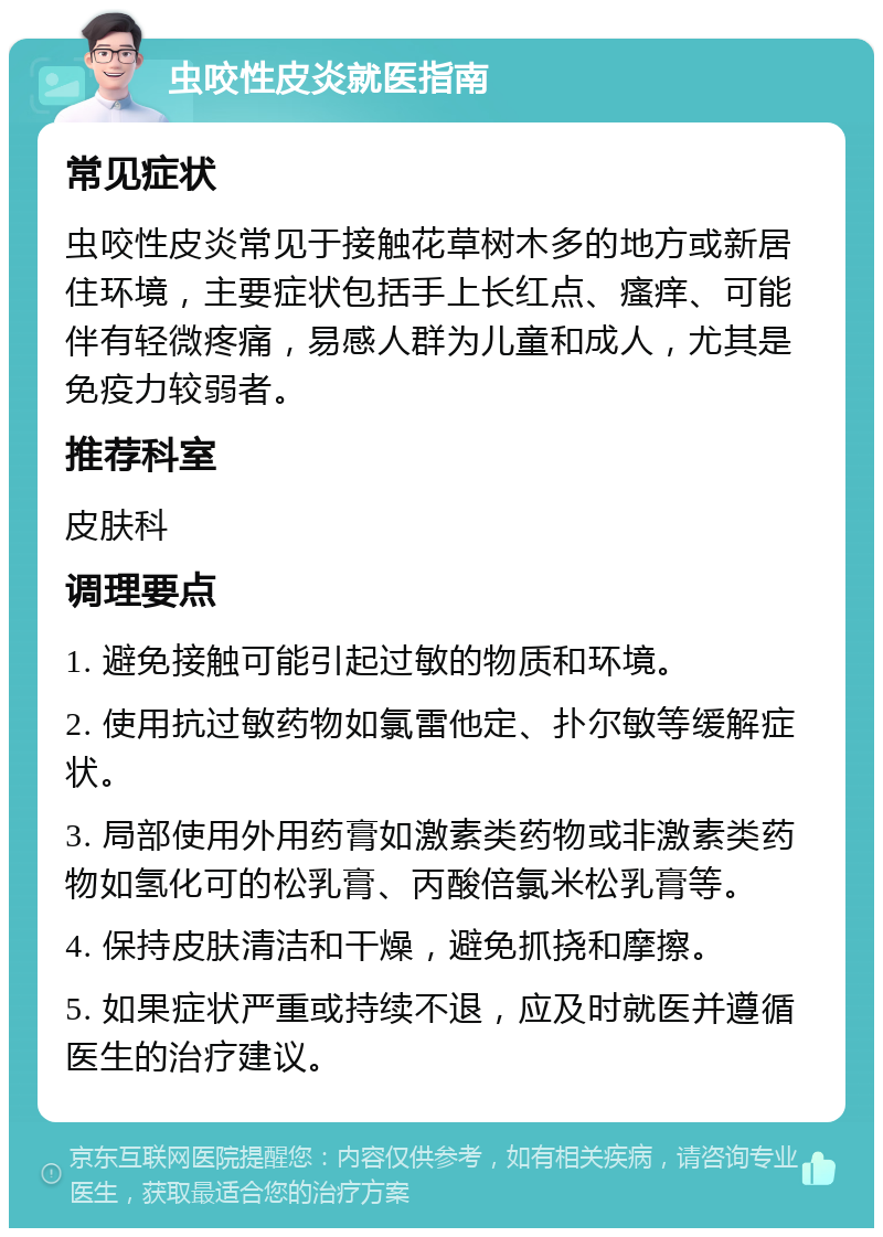 虫咬性皮炎就医指南 常见症状 虫咬性皮炎常见于接触花草树木多的地方或新居住环境，主要症状包括手上长红点、瘙痒、可能伴有轻微疼痛，易感人群为儿童和成人，尤其是免疫力较弱者。 推荐科室 皮肤科 调理要点 1. 避免接触可能引起过敏的物质和环境。 2. 使用抗过敏药物如氯雷他定、扑尔敏等缓解症状。 3. 局部使用外用药膏如激素类药物或非激素类药物如氢化可的松乳膏、丙酸倍氯米松乳膏等。 4. 保持皮肤清洁和干燥，避免抓挠和摩擦。 5. 如果症状严重或持续不退，应及时就医并遵循医生的治疗建议。