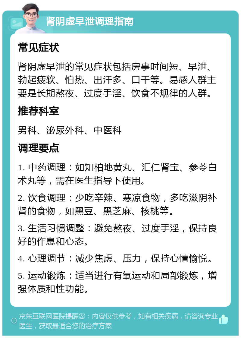 肾阴虚早泄调理指南 常见症状 肾阴虚早泄的常见症状包括房事时间短、早泄、勃起疲软、怕热、出汗多、口干等。易感人群主要是长期熬夜、过度手淫、饮食不规律的人群。 推荐科室 男科、泌尿外科、中医科 调理要点 1. 中药调理：如知柏地黄丸、汇仁肾宝、参苓白术丸等，需在医生指导下使用。 2. 饮食调理：少吃辛辣、寒凉食物，多吃滋阴补肾的食物，如黑豆、黑芝麻、核桃等。 3. 生活习惯调整：避免熬夜、过度手淫，保持良好的作息和心态。 4. 心理调节：减少焦虑、压力，保持心情愉悦。 5. 运动锻炼：适当进行有氧运动和局部锻炼，增强体质和性功能。