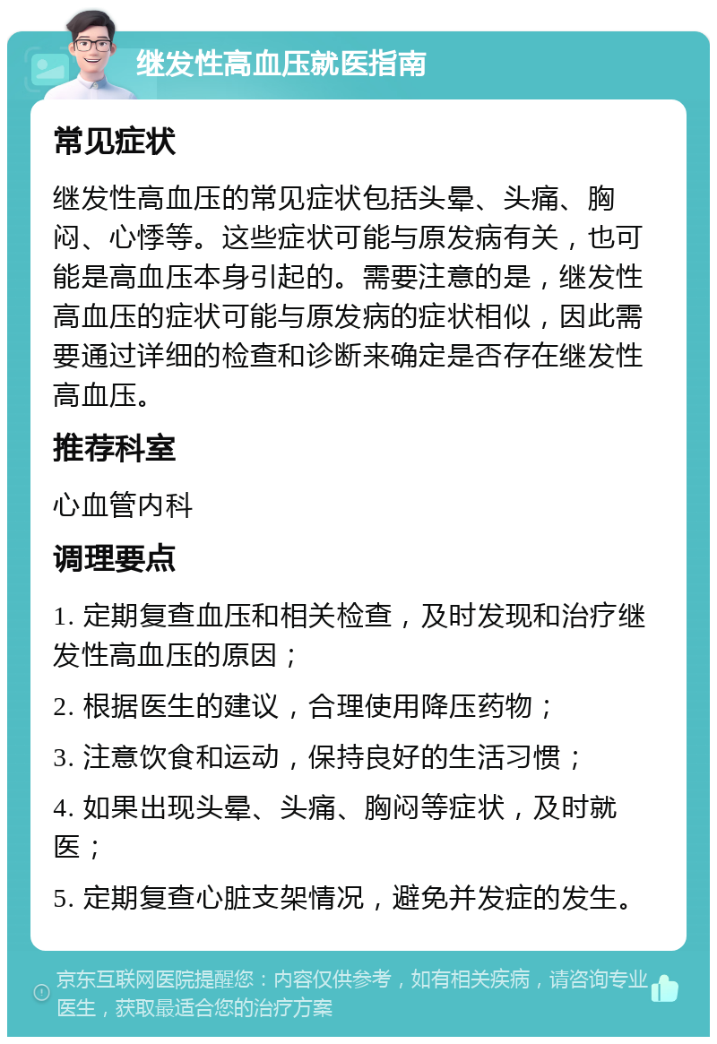 继发性高血压就医指南 常见症状 继发性高血压的常见症状包括头晕、头痛、胸闷、心悸等。这些症状可能与原发病有关，也可能是高血压本身引起的。需要注意的是，继发性高血压的症状可能与原发病的症状相似，因此需要通过详细的检查和诊断来确定是否存在继发性高血压。 推荐科室 心血管内科 调理要点 1. 定期复查血压和相关检查，及时发现和治疗继发性高血压的原因； 2. 根据医生的建议，合理使用降压药物； 3. 注意饮食和运动，保持良好的生活习惯； 4. 如果出现头晕、头痛、胸闷等症状，及时就医； 5. 定期复查心脏支架情况，避免并发症的发生。