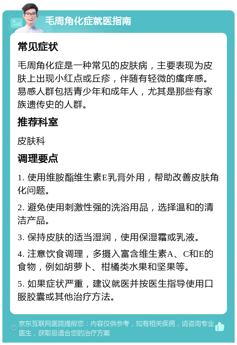 毛周角化症就医指南 常见症状 毛周角化症是一种常见的皮肤病，主要表现为皮肤上出现小红点或丘疹，伴随有轻微的瘙痒感。易感人群包括青少年和成年人，尤其是那些有家族遗传史的人群。 推荐科室 皮肤科 调理要点 1. 使用维胺酯维生素E乳膏外用，帮助改善皮肤角化问题。 2. 避免使用刺激性强的洗浴用品，选择温和的清洁产品。 3. 保持皮肤的适当湿润，使用保湿霜或乳液。 4. 注意饮食调理，多摄入富含维生素A、C和E的食物，例如胡萝卜、柑橘类水果和坚果等。 5. 如果症状严重，建议就医并按医生指导使用口服胶囊或其他治疗方法。