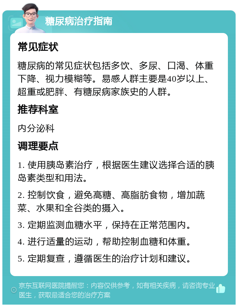 糖尿病治疗指南 常见症状 糖尿病的常见症状包括多饮、多尿、口渴、体重下降、视力模糊等。易感人群主要是40岁以上、超重或肥胖、有糖尿病家族史的人群。 推荐科室 内分泌科 调理要点 1. 使用胰岛素治疗，根据医生建议选择合适的胰岛素类型和用法。 2. 控制饮食，避免高糖、高脂肪食物，增加蔬菜、水果和全谷类的摄入。 3. 定期监测血糖水平，保持在正常范围内。 4. 进行适量的运动，帮助控制血糖和体重。 5. 定期复查，遵循医生的治疗计划和建议。