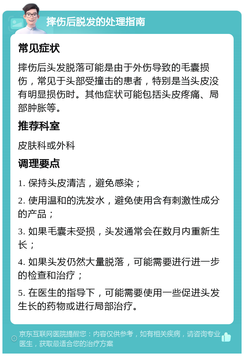 摔伤后脱发的处理指南 常见症状 摔伤后头发脱落可能是由于外伤导致的毛囊损伤，常见于头部受撞击的患者，特别是当头皮没有明显损伤时。其他症状可能包括头皮疼痛、局部肿胀等。 推荐科室 皮肤科或外科 调理要点 1. 保持头皮清洁，避免感染； 2. 使用温和的洗发水，避免使用含有刺激性成分的产品； 3. 如果毛囊未受损，头发通常会在数月内重新生长； 4. 如果头发仍然大量脱落，可能需要进行进一步的检查和治疗； 5. 在医生的指导下，可能需要使用一些促进头发生长的药物或进行局部治疗。