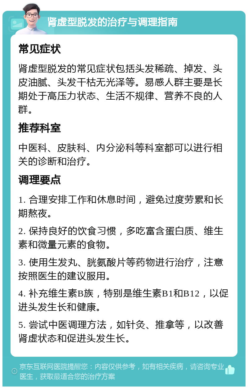 肾虚型脱发的治疗与调理指南 常见症状 肾虚型脱发的常见症状包括头发稀疏、掉发、头皮油腻、头发干枯无光泽等。易感人群主要是长期处于高压力状态、生活不规律、营养不良的人群。 推荐科室 中医科、皮肤科、内分泌科等科室都可以进行相关的诊断和治疗。 调理要点 1. 合理安排工作和休息时间，避免过度劳累和长期熬夜。 2. 保持良好的饮食习惯，多吃富含蛋白质、维生素和微量元素的食物。 3. 使用生发丸、胱氨酸片等药物进行治疗，注意按照医生的建议服用。 4. 补充维生素B族，特别是维生素B1和B12，以促进头发生长和健康。 5. 尝试中医调理方法，如针灸、推拿等，以改善肾虚状态和促进头发生长。