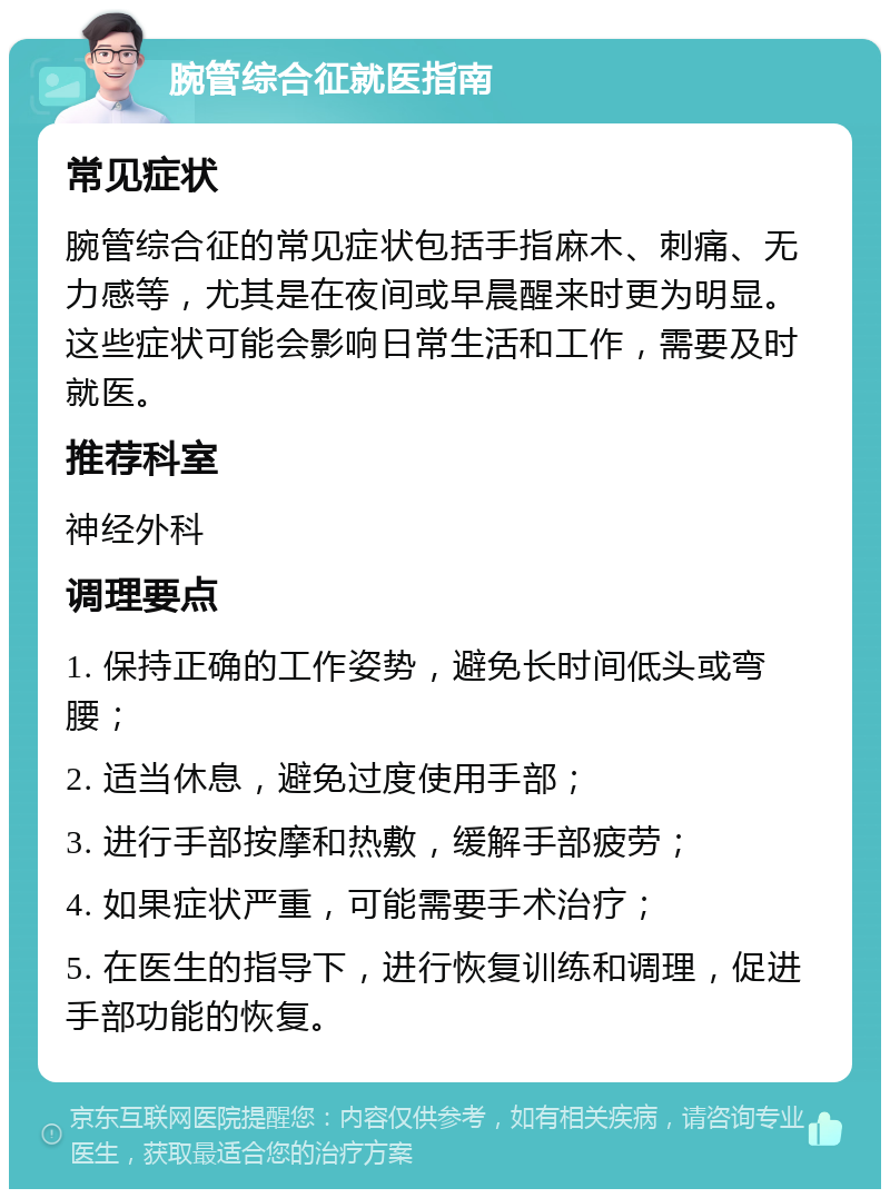 腕管综合征就医指南 常见症状 腕管综合征的常见症状包括手指麻木、刺痛、无力感等，尤其是在夜间或早晨醒来时更为明显。这些症状可能会影响日常生活和工作，需要及时就医。 推荐科室 神经外科 调理要点 1. 保持正确的工作姿势，避免长时间低头或弯腰； 2. 适当休息，避免过度使用手部； 3. 进行手部按摩和热敷，缓解手部疲劳； 4. 如果症状严重，可能需要手术治疗； 5. 在医生的指导下，进行恢复训练和调理，促进手部功能的恢复。