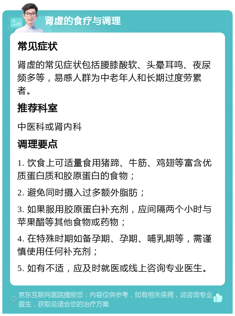 肾虚的食疗与调理 常见症状 肾虚的常见症状包括腰膝酸软、头晕耳鸣、夜尿频多等，易感人群为中老年人和长期过度劳累者。 推荐科室 中医科或肾内科 调理要点 1. 饮食上可适量食用猪蹄、牛筋、鸡翅等富含优质蛋白质和胶原蛋白的食物； 2. 避免同时摄入过多额外脂肪； 3. 如果服用胶原蛋白补充剂，应间隔两个小时与苹果醋等其他食物或药物； 4. 在特殊时期如备孕期、孕期、哺乳期等，需谨慎使用任何补充剂； 5. 如有不适，应及时就医或线上咨询专业医生。