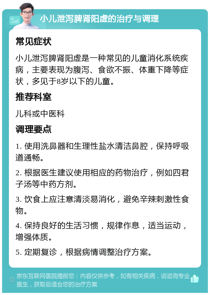 小儿泄泻脾肾阳虚的治疗与调理 常见症状 小儿泄泻脾肾阳虚是一种常见的儿童消化系统疾病，主要表现为腹泻、食欲不振、体重下降等症状，多见于8岁以下的儿童。 推荐科室 儿科或中医科 调理要点 1. 使用洗鼻器和生理性盐水清洁鼻腔，保持呼吸道通畅。 2. 根据医生建议使用相应的药物治疗，例如四君子汤等中药方剂。 3. 饮食上应注意清淡易消化，避免辛辣刺激性食物。 4. 保持良好的生活习惯，规律作息，适当运动，增强体质。 5. 定期复诊，根据病情调整治疗方案。