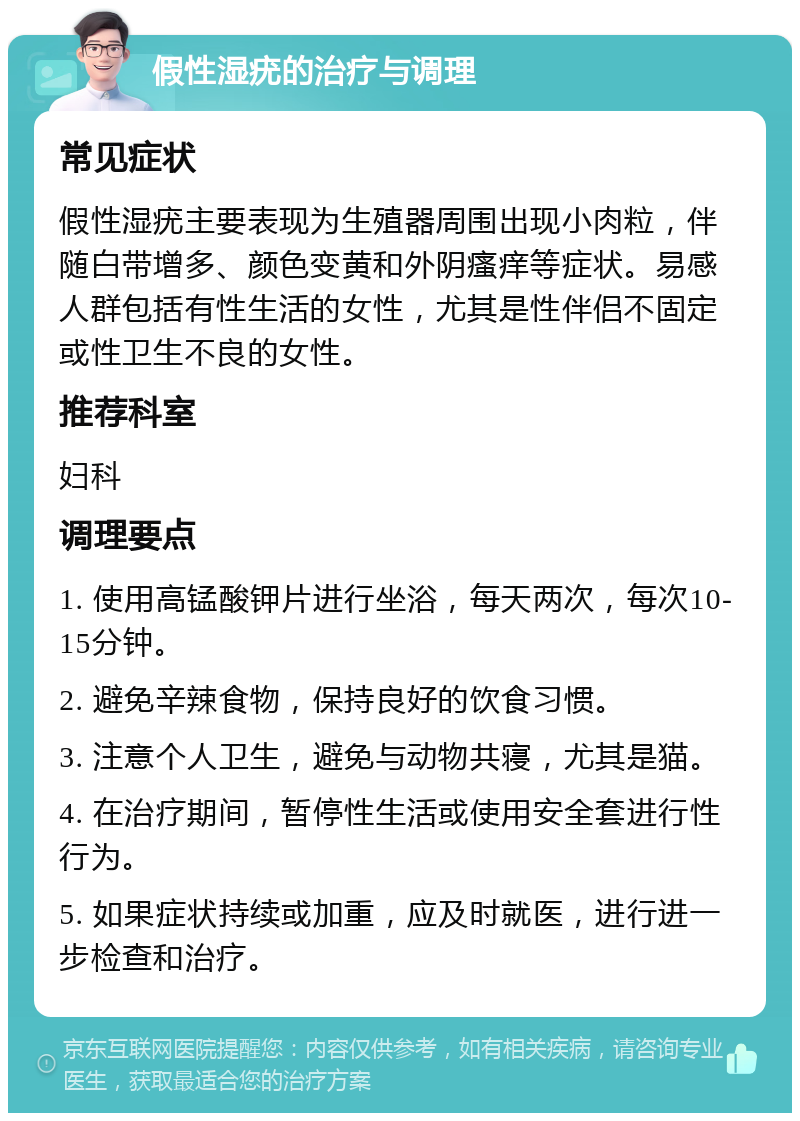 假性湿疣的治疗与调理 常见症状 假性湿疣主要表现为生殖器周围出现小肉粒，伴随白带增多、颜色变黄和外阴瘙痒等症状。易感人群包括有性生活的女性，尤其是性伴侣不固定或性卫生不良的女性。 推荐科室 妇科 调理要点 1. 使用高锰酸钾片进行坐浴，每天两次，每次10-15分钟。 2. 避免辛辣食物，保持良好的饮食习惯。 3. 注意个人卫生，避免与动物共寝，尤其是猫。 4. 在治疗期间，暂停性生活或使用安全套进行性行为。 5. 如果症状持续或加重，应及时就医，进行进一步检查和治疗。