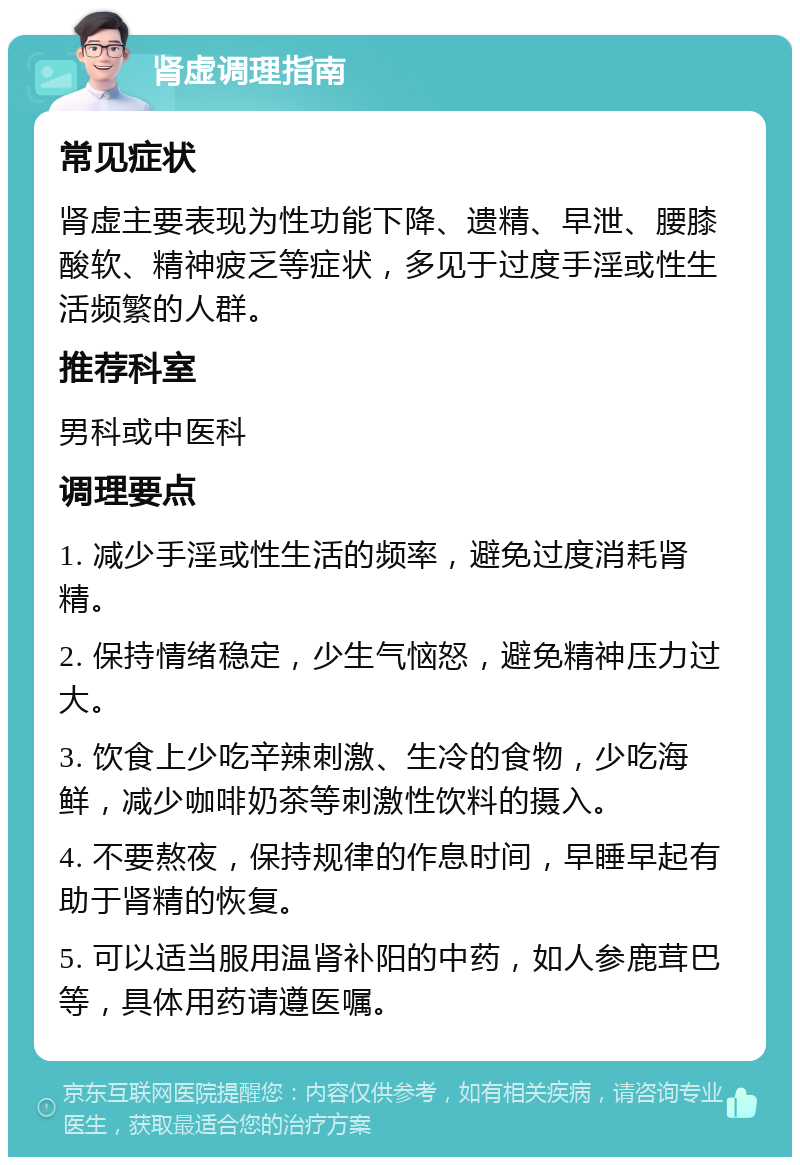 肾虚调理指南 常见症状 肾虚主要表现为性功能下降、遗精、早泄、腰膝酸软、精神疲乏等症状，多见于过度手淫或性生活频繁的人群。 推荐科室 男科或中医科 调理要点 1. 减少手淫或性生活的频率，避免过度消耗肾精。 2. 保持情绪稳定，少生气恼怒，避免精神压力过大。 3. 饮食上少吃辛辣刺激、生冷的食物，少吃海鲜，减少咖啡奶茶等刺激性饮料的摄入。 4. 不要熬夜，保持规律的作息时间，早睡早起有助于肾精的恢复。 5. 可以适当服用温肾补阳的中药，如人参鹿茸巴等，具体用药请遵医嘱。