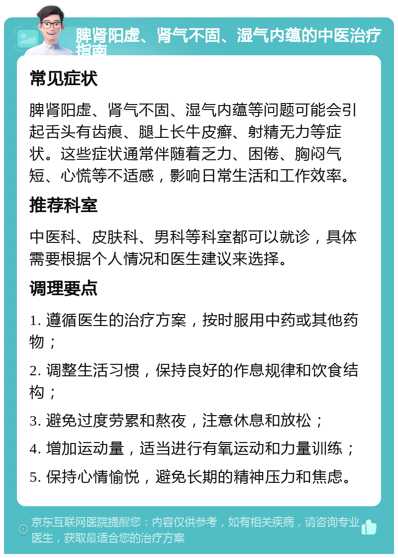 脾肾阳虚、肾气不固、湿气内蕴的中医治疗指南 常见症状 脾肾阳虚、肾气不固、湿气内蕴等问题可能会引起舌头有齿痕、腿上长牛皮癣、射精无力等症状。这些症状通常伴随着乏力、困倦、胸闷气短、心慌等不适感，影响日常生活和工作效率。 推荐科室 中医科、皮肤科、男科等科室都可以就诊，具体需要根据个人情况和医生建议来选择。 调理要点 1. 遵循医生的治疗方案，按时服用中药或其他药物； 2. 调整生活习惯，保持良好的作息规律和饮食结构； 3. 避免过度劳累和熬夜，注意休息和放松； 4. 增加运动量，适当进行有氧运动和力量训练； 5. 保持心情愉悦，避免长期的精神压力和焦虑。