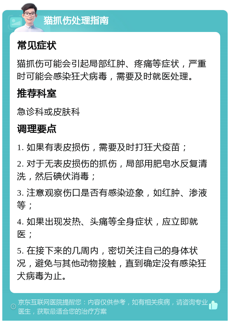 猫抓伤处理指南 常见症状 猫抓伤可能会引起局部红肿、疼痛等症状，严重时可能会感染狂犬病毒，需要及时就医处理。 推荐科室 急诊科或皮肤科 调理要点 1. 如果有表皮损伤，需要及时打狂犬疫苗； 2. 对于无表皮损伤的抓伤，局部用肥皂水反复清洗，然后碘伏消毒； 3. 注意观察伤口是否有感染迹象，如红肿、渗液等； 4. 如果出现发热、头痛等全身症状，应立即就医； 5. 在接下来的几周内，密切关注自己的身体状况，避免与其他动物接触，直到确定没有感染狂犬病毒为止。