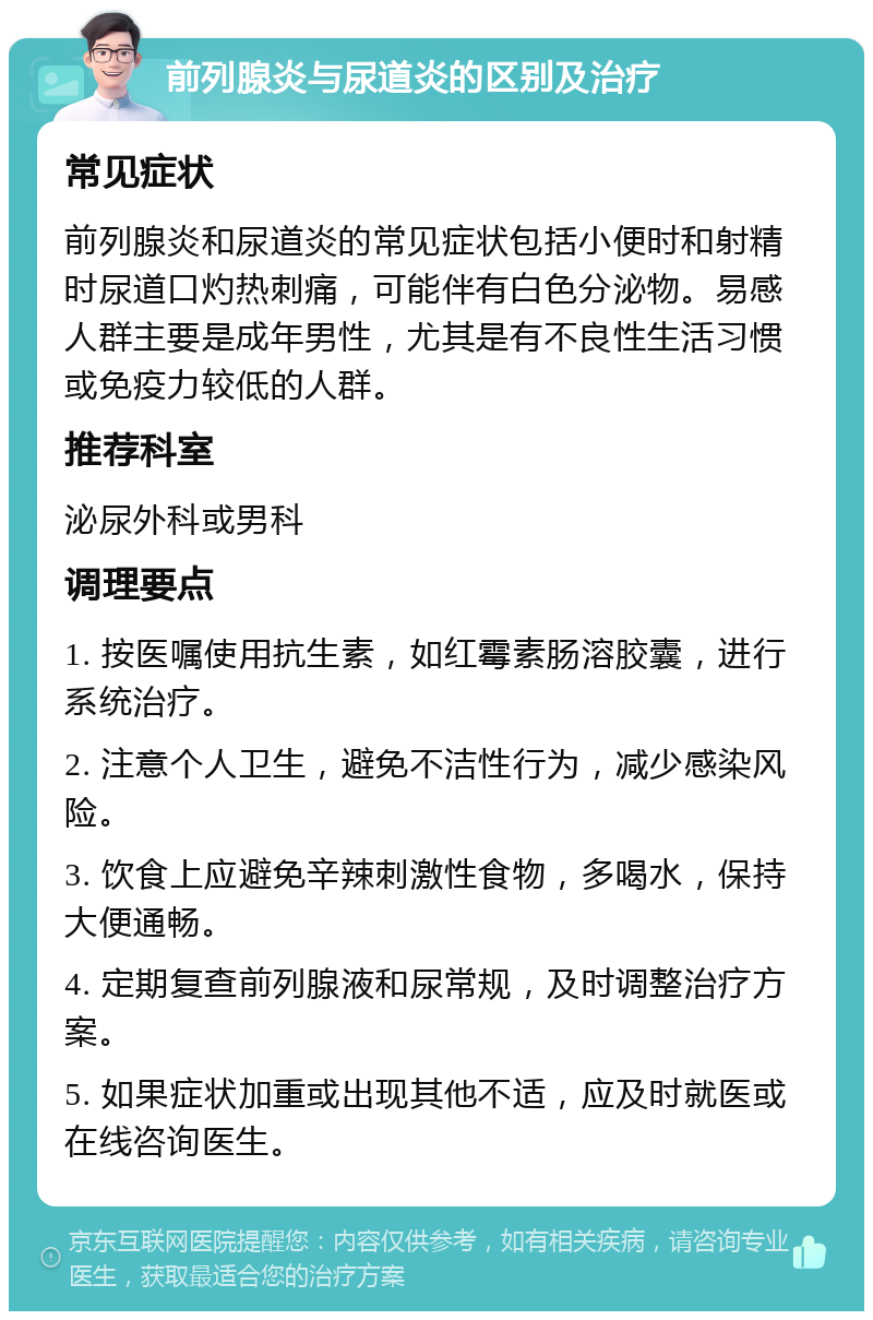 前列腺炎与尿道炎的区别及治疗 常见症状 前列腺炎和尿道炎的常见症状包括小便时和射精时尿道口灼热刺痛，可能伴有白色分泌物。易感人群主要是成年男性，尤其是有不良性生活习惯或免疫力较低的人群。 推荐科室 泌尿外科或男科 调理要点 1. 按医嘱使用抗生素，如红霉素肠溶胶囊，进行系统治疗。 2. 注意个人卫生，避免不洁性行为，减少感染风险。 3. 饮食上应避免辛辣刺激性食物，多喝水，保持大便通畅。 4. 定期复查前列腺液和尿常规，及时调整治疗方案。 5. 如果症状加重或出现其他不适，应及时就医或在线咨询医生。