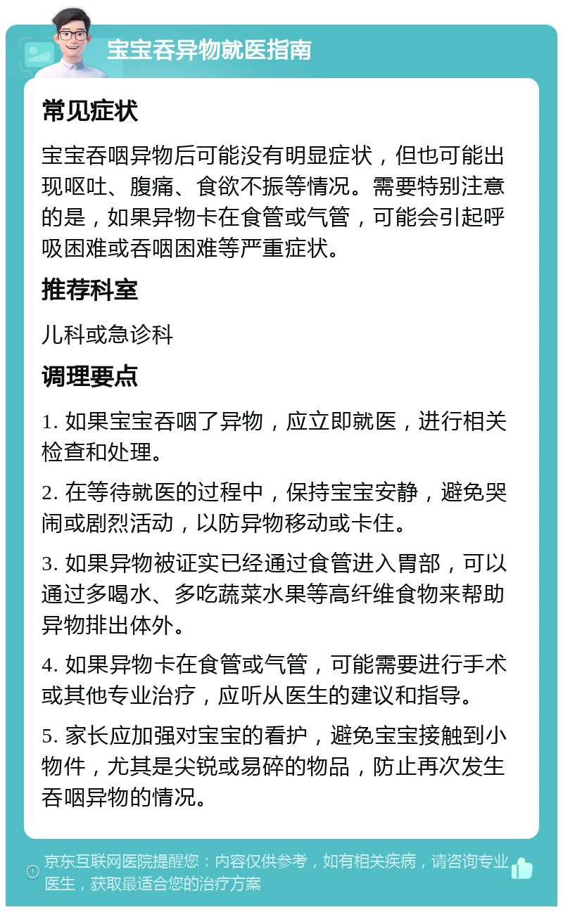 宝宝吞异物就医指南 常见症状 宝宝吞咽异物后可能没有明显症状，但也可能出现呕吐、腹痛、食欲不振等情况。需要特别注意的是，如果异物卡在食管或气管，可能会引起呼吸困难或吞咽困难等严重症状。 推荐科室 儿科或急诊科 调理要点 1. 如果宝宝吞咽了异物，应立即就医，进行相关检查和处理。 2. 在等待就医的过程中，保持宝宝安静，避免哭闹或剧烈活动，以防异物移动或卡住。 3. 如果异物被证实已经通过食管进入胃部，可以通过多喝水、多吃蔬菜水果等高纤维食物来帮助异物排出体外。 4. 如果异物卡在食管或气管，可能需要进行手术或其他专业治疗，应听从医生的建议和指导。 5. 家长应加强对宝宝的看护，避免宝宝接触到小物件，尤其是尖锐或易碎的物品，防止再次发生吞咽异物的情况。