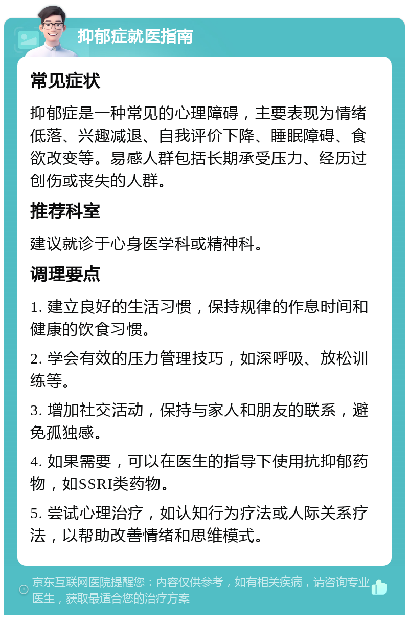 抑郁症就医指南 常见症状 抑郁症是一种常见的心理障碍，主要表现为情绪低落、兴趣减退、自我评价下降、睡眠障碍、食欲改变等。易感人群包括长期承受压力、经历过创伤或丧失的人群。 推荐科室 建议就诊于心身医学科或精神科。 调理要点 1. 建立良好的生活习惯，保持规律的作息时间和健康的饮食习惯。 2. 学会有效的压力管理技巧，如深呼吸、放松训练等。 3. 增加社交活动，保持与家人和朋友的联系，避免孤独感。 4. 如果需要，可以在医生的指导下使用抗抑郁药物，如SSRI类药物。 5. 尝试心理治疗，如认知行为疗法或人际关系疗法，以帮助改善情绪和思维模式。