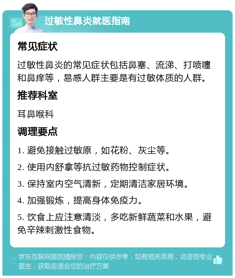 过敏性鼻炎就医指南 常见症状 过敏性鼻炎的常见症状包括鼻塞、流涕、打喷嚏和鼻痒等，易感人群主要是有过敏体质的人群。 推荐科室 耳鼻喉科 调理要点 1. 避免接触过敏原，如花粉、灰尘等。 2. 使用内舒拿等抗过敏药物控制症状。 3. 保持室内空气清新，定期清洁家居环境。 4. 加强锻炼，提高身体免疫力。 5. 饮食上应注意清淡，多吃新鲜蔬菜和水果，避免辛辣刺激性食物。