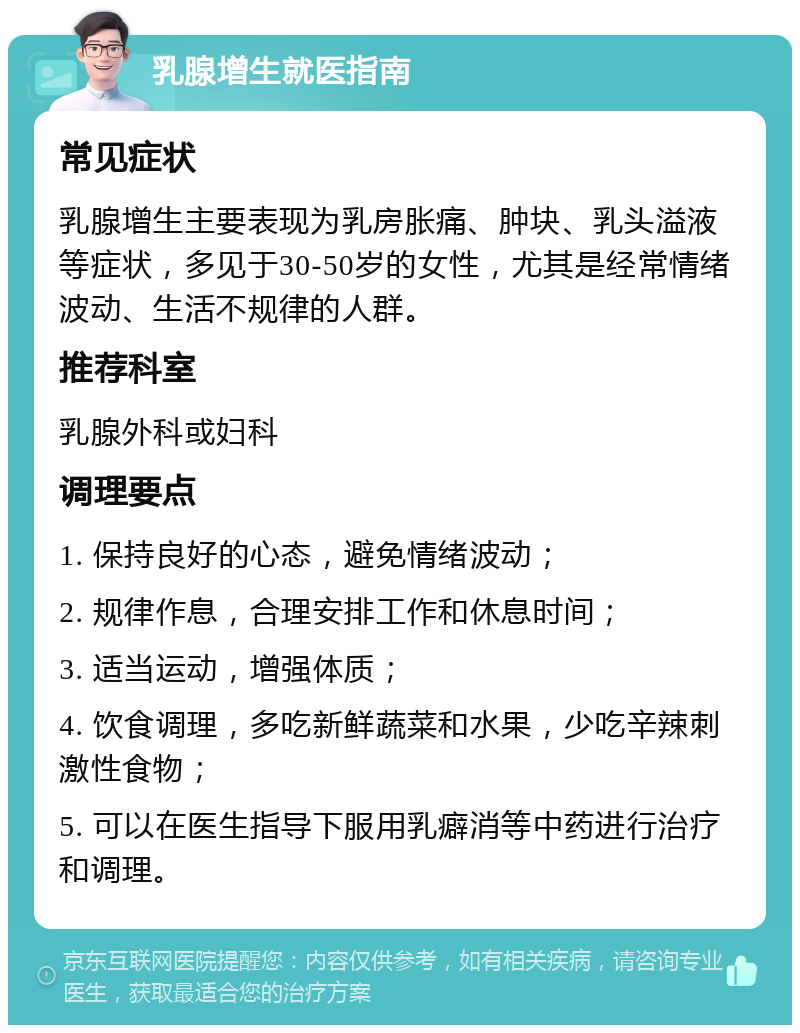 乳腺增生就医指南 常见症状 乳腺增生主要表现为乳房胀痛、肿块、乳头溢液等症状，多见于30-50岁的女性，尤其是经常情绪波动、生活不规律的人群。 推荐科室 乳腺外科或妇科 调理要点 1. 保持良好的心态，避免情绪波动； 2. 规律作息，合理安排工作和休息时间； 3. 适当运动，增强体质； 4. 饮食调理，多吃新鲜蔬菜和水果，少吃辛辣刺激性食物； 5. 可以在医生指导下服用乳癖消等中药进行治疗和调理。