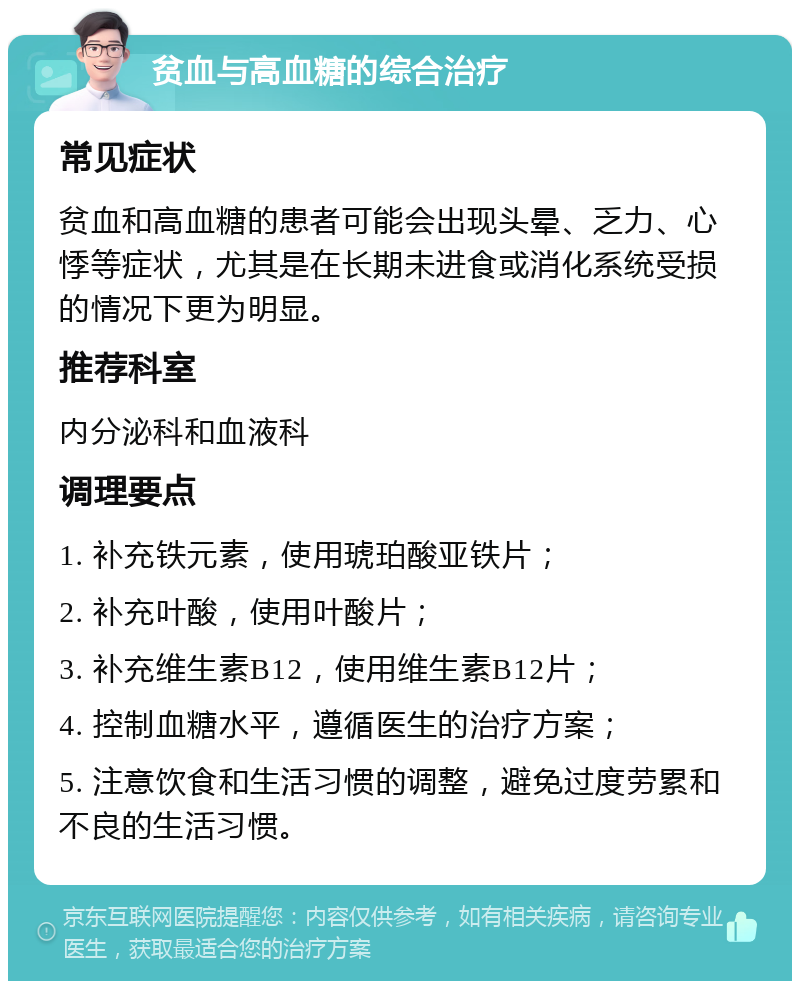 贫血与高血糖的综合治疗 常见症状 贫血和高血糖的患者可能会出现头晕、乏力、心悸等症状，尤其是在长期未进食或消化系统受损的情况下更为明显。 推荐科室 内分泌科和血液科 调理要点 1. 补充铁元素，使用琥珀酸亚铁片； 2. 补充叶酸，使用叶酸片； 3. 补充维生素B12，使用维生素B12片； 4. 控制血糖水平，遵循医生的治疗方案； 5. 注意饮食和生活习惯的调整，避免过度劳累和不良的生活习惯。